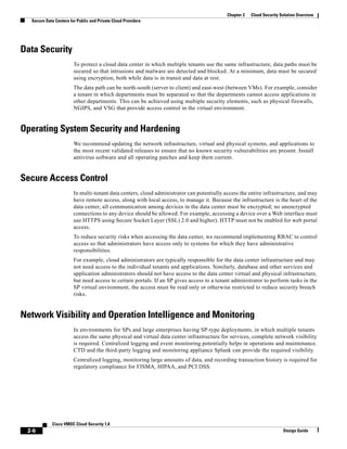 2-6
Cisco VMDC Cloud Security 1.0
Design Guide
Chapter 2 Cloud Security Solution Overview
Secure Data Centers for Public and Private Cloud Providers
Data Security
To protect a cloud data center in which multiple tenants use the same infrastructure, data paths must be
secured so that intrusions and malware are detected and blocked. At a minimum, data must be secured
using encryption, both while data is in transit and data at rest.
The data path can be north-south (server to client) and east-west (between VMs). For example, consider
a tenant in which departments must be separated so that the departments cannot access applications in
other departments. This can be achieved using multiple security elements, such as physical firewalls,
NGIPS, and VSG that provide access control in the virtual environment.
Operating System Security and Hardening
We recommend updating the network infrastructure, virtual and physical systems, and applications to
the most recent validated releases to ensure that no known security vulnerabilities are present. Install
antivirus software and all operating patches and keep them current.
Secure Access Control
In multi-tenant data centers, cloud administrator can potentially access the entire infrastructure, and may
have remote access, along with local access, to manage it. Because the infrastructure is the heart of the
data center, all communication among devices in the data center must be encrypted; no unencrypted
connections to any device should be allowed. For example, accessing a device over a Web interface must
use HTTPS using Secure Socket Layer (SSL) 2.0 and higher). HTTP must not be enabled for web portal
access.
To reduce security risks when accessing the data center, we recommend implementing RBAC to control
access so that administrators have access only to systems for which they have administrative
responsibilities.
For example, cloud administrators are typically responsible for the data center infrastructure and may
not need access to the individual tenants and applications. Similarly, database and other services and
application administrators should not have access to the data center virtual and physical infrastructure,
but need access to certain portals. If an SP gives access to a tenant administrator to perform tasks in the
SP virtual environment, the access must be read only or otherwise restricted to reduce security breach
risks.
Network Visibility and Operation Intelligence and Monitoring
In environments for SPs and large enterprises having SP-type deployments, in which multiple tenants
access the same physical and virtual data center infrastructure for services, complete network visibility
is required. Centralized logging and event monitoring potentially helps in operations and maintenance.
CTD and the third-party logging and monitoring appliance Splunk can provide the required visibility.
Centralized logging, monitoring large amounts of data, and recording transaction history is required for
regulatory compliance for FISMA, HIPAA, and PCI DSS.
 