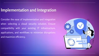 Implementation and Integration
Consider the ease of implementation and integration
when selecting a cloud security solution. Ensure
compatibility with your existing IT infrastructure,
applications, and workflows to minimize disruptions
and maximize efficiency.
 