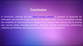 In Conclusion, selecting the best cloud security solution is essential to protecting the
information and activities of your company in the digital world. You can successfully manage
the complexity of cloud security and safeguard your company from evolving risks by knowing
your security needs, evaluating providers, balancing financial considerations, emphasizing
scalability and flexibility, and assuring seamless deployment and integration.
Conclusion
 