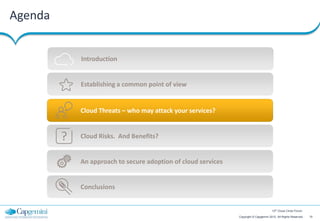 Agenda


             Introduction


             Establishing a common point of view


             Cloud Threats – who may attack your services?


         ?   Cloud Risks. And Benefits?


             An approach to secure adoption of cloud services


             Conclusions


                                                                                        12th Cloud Circle Forum

                                                                Copyright © Capgemini 2012. All Rights Reserved   10
 