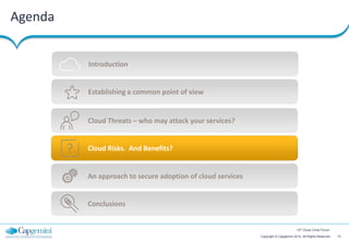 Agenda


             Introduction


             Establishing a common point of view


             Cloud Threats – who may attack your services?


         ?   Cloud Risks. And Benefits?


             An approach to secure adoption of cloud services


             Conclusions


                                                                                        12th Cloud Circle Forum

                                                                Copyright © Capgemini 2012. All Rights Reserved   12
 