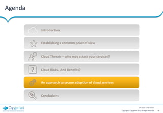Agenda


             Introduction


             Establishing a common point of view


             Cloud Threats – who may attack your services?


         ?   Cloud Risks. And Benefits?


             An approach to secure adoption of cloud services


             Conclusions


                                                                                        12th Cloud Circle Forum

                                                                Copyright © Capgemini 2012. All Rights Reserved   15
 