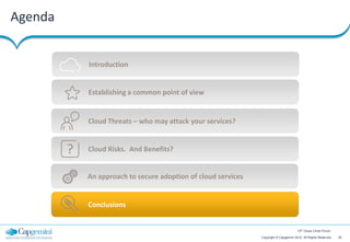 Agenda


             Introduction


             Establishing a common point of view


             Cloud Threats – who may attack your services?


         ?   Cloud Risks. And Benefits?


             An approach to secure adoption of cloud services


             Conclusions


                                                                                        12th Cloud Circle Forum

                                                                Copyright © Capgemini 2012. All Rights Reserved   20
 