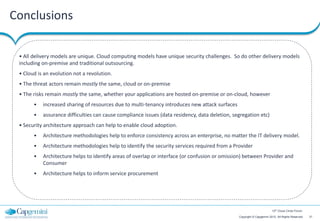 Conclusions

 • All delivery models are unique. Cloud computing models have unique security challenges. So do other delivery models
 including on-premise and traditional outsourcing.
 • Cloud is an evolution not a revolution.
 • The threat actors remain mostly the same, cloud or on-premise
 • The risks remain mostly the same, whether your applications are hosted on-premise or on-cloud, however
       •   increased sharing of resources due to multi-tenancy introduces new attack surfaces
       •   assurance difficulties can cause compliance issues (data residency, data deletion, segregation etc)
 • Security architecture approach can help to enable cloud adoption.
       •   Architecture methodologies help to enforce consistency across an enterprise, no matter the IT delivery model.
       •   Architecture methodologies help to identify the security services required from a Provider
       •   Architecture helps to identify areas of overlap or interface (or confusion or omission) between Provider and
           Consumer
       •   Architecture helps to inform service procurement




                                                                                                                        12th Cloud Circle Forum

                                                                                                Copyright © Capgemini 2012. All Rights Reserved   21
 