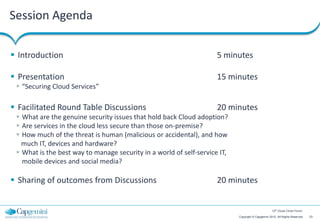 Session Agenda

 Introduction                                                       5 minutes

 Presentation                                                       15 minutes
  “Securing Cloud Services”

 Facilitated Round Table Discussions                                20 minutes
  What are the genuine security issues that hold back Cloud adoption?
  Are services in the cloud less secure than those on-premise?
  How much of the threat is human (malicious or accidental), and how
   much IT, devices and hardware?
  What is the best way to manage security in a world of self‐service IT,
   mobile devices and social media?

 Sharing of outcomes from Discussions                               20 minutes


                                                                                                    12th Cloud Circle Forum

                                                                            Copyright © Capgemini 2012. All Rights Reserved   23
 