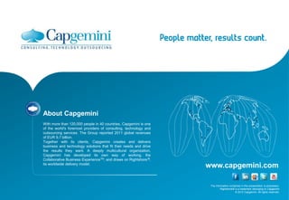 About Capgemini
With more than 120,000 people in 40 countries, Capgemini is one
of the world's foremost providers of consulting, technology and
outsourcing services. The Group reported 2011 global revenues
of EUR 9.7 billion.
Together with its clients, Capgemini creates and delivers
business and technology solutions that fit their needs and drive
the results they want. A deeply multicultural organization,
Capgemini has developed its own way of working, the
Collaborative Business ExperienceTM, and draws on Rightshore ®,
its worldwide delivery model.
                                                                   www.capgemini.com

                                                                    The information contained in this presentation is proprietary.
                                                                            Rightshore® is a trademark belonging to Capgemini
                                                                                         © 2012 Capgemini. All rights reserved.
 