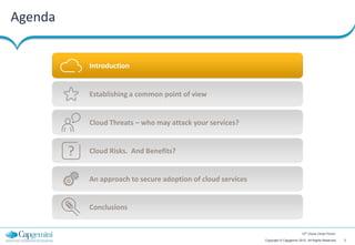 Agenda


             Introduction


             Establishing a common point of view


             Cloud Threats – who may attack your services?


         ?   Cloud Risks. And Benefits?


             An approach to secure adoption of cloud services


             Conclusions


                                                                                        12th Cloud Circle Forum

                                                                Copyright © Capgemini 2012. All Rights Reserved   3
 