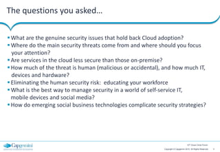 The questions you asked…

 What are the genuine security issues that hold back Cloud adoption?
 Where do the main security threats come from and where should you focus
  your attention?
 Are services in the cloud less secure than those on-premise?
 How much of the threat is human (malicious or accidental), and how much IT,
  devices and hardware?
 Eliminating the human security risk: educating your workforce
 What is the best way to manage security in a world of self‐service IT,
  mobile devices and social media?
 How do emerging social business technologies complicate security strategies?




                                                                                     12th Cloud Circle Forum

                                                             Copyright © Capgemini 2012. All Rights Reserved   4
 