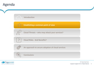 Agenda


             Introduction


             Establishing a common point of view


             Cloud Threats – who may attack your services?


         ?   Cloud Risks. And Benefits?


             An approach to secure adoption of cloud services


             Conclusions


                                                                                        12th Cloud Circle Forum

                                                                Copyright © Capgemini 2012. All Rights Reserved   6
 