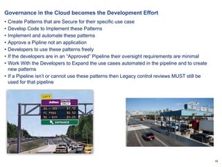 11
Governance in the Cloud becomes the Development Effort
• Create Patterns that are Secure for their specific use case
• Develop Code to Implement these Patterns
• Implement and automate these patterns
• Approve a Pipline not an application
• Developers to use these patterns freely
• If the developers are in an “Approved” Pipeline their oversight requirements are minimal
• Work With the Developers to Expand the use cases automated in the pipeline and to create
new patterns
• If a Pipeline isn’t or cannot use these patterns then Legacy control reviews MUST still be
used for that pipeline
 