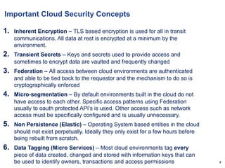 9
Important Cloud Security Concepts
1. Inherent Encryption – TLS based encryption is used for all in transit
communications. All data at rest is encrypted at a minimum by the
environment.
2. Transient Secrets – Keys and secrets used to provide access and
sometimes to encrypt data are vaulted and frequently changed
3. Federation – All access between cloud environments are authenticated
and able to be tied back to the requestor and the mechanism to do so is
cryptographically enforced
4. Micro-segmentation – By default environments built in the cloud do not
have access to each other. Specific access patterns using Federation
usually to oauth protected API’s is used. Other access such as network
access must be specifically configured and is usually unnecessary.
5. Non Persistence (Elastic) – Operating System based entities in the cloud
should not exist perpetually. Ideally they only exist for a few hours before
being rebuilt from scratch.
6. Data Tagging (Micro Services) – Most cloud environments tag every
piece of data created, changed and stored with information keys that can
be used to identify owners, transactions and access permissions
 