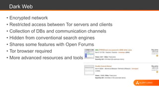 Dark Web
• Encrypted network
• Restricted access between Tor servers and clients
• Collection of DBs and communication channels
• Hidden from conventional search engines
• Shares some features with Open Forums
• Tor browser required
• More advanced resources and tools
 