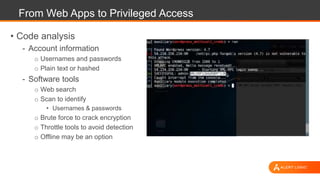 From Web Apps to Privileged Access
• Code analysis
- Account information
o Usernames and passwords
o Plain text or hashed
- Software tools
o Web search
o Scan to identify
• Usernames & passwords
o Brute force to crack encryption
o Throttle tools to avoid detection
o Offline may be an option
 