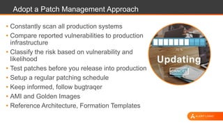 Adopt a Patch Management Approach
• Constantly scan all production systems
• Compare reported vulnerabilities to production
infrastructure
• Classify the risk based on vulnerability and
likelihood
• Test patches before you release into production
• Setup a regular patching schedule
• Keep informed, follow bugtraqer
• AMI and Golden Images
• Reference Architecture, Formation Templates
 
