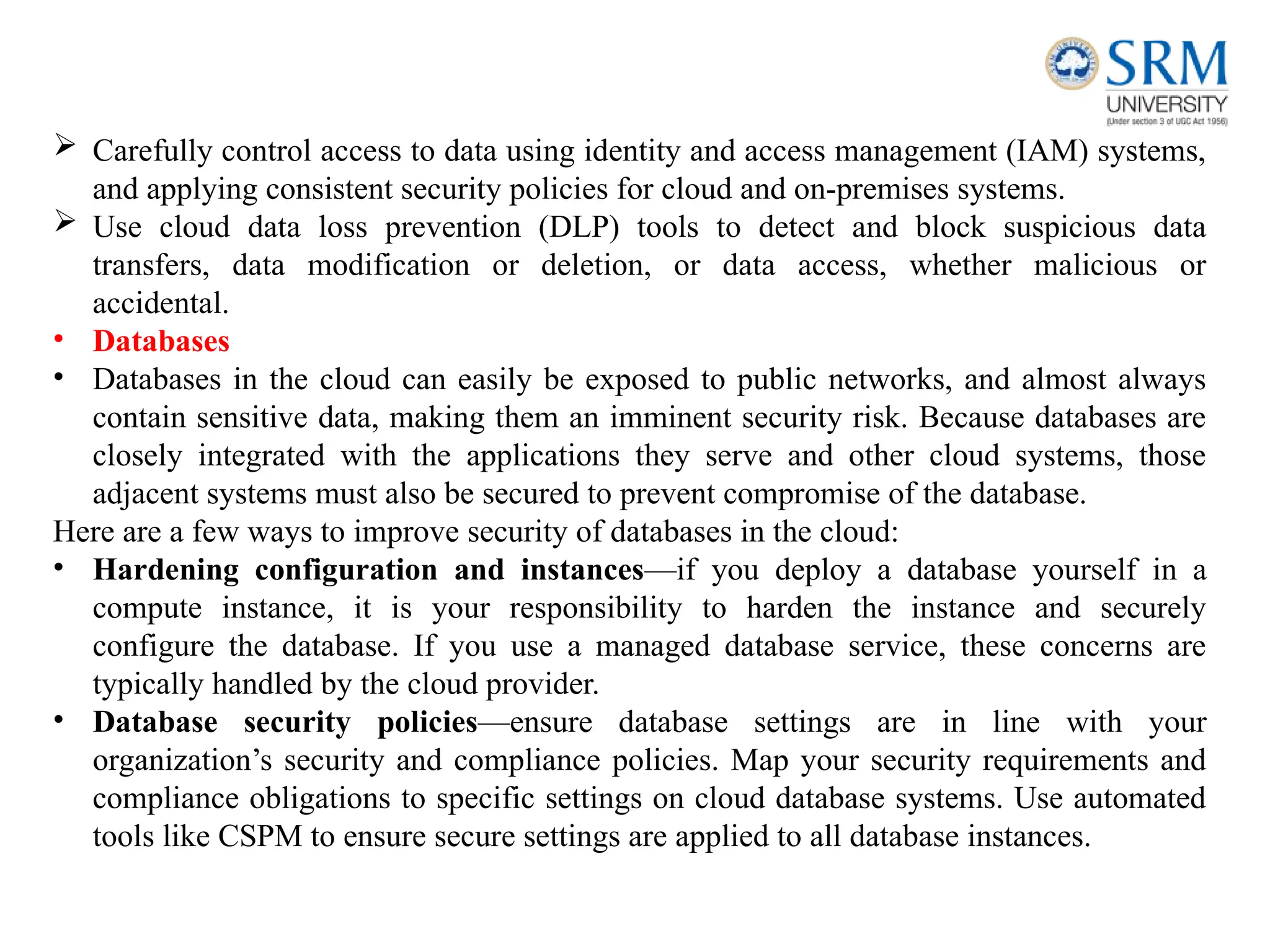  Carefully control access to data using identity and access management (IAM) systems,
and applying consistent security policies for cloud and on-premises systems.
 Use cloud data loss prevention (DLP) tools to detect and block suspicious data
transfers, data modification or deletion, or data access, whether malicious or
accidental.
• Databases
• Databases in the cloud can easily be exposed to public networks, and almost always
contain sensitive data, making them an imminent security risk. Because databases are
closely integrated with the applications they serve and other cloud systems, those
adjacent systems must also be secured to prevent compromise of the database.
Here are a few ways to improve security of databases in the cloud:
• Hardening configuration and instances—if you deploy a database yourself in a
compute instance, it is your responsibility to harden the instance and securely
configure the database. If you use a managed database service, these concerns are
typically handled by the cloud provider.
• Database security policies—ensure database settings are in line with your
organization’s security and compliance policies. Map your security requirements and
compliance obligations to specific settings on cloud database systems. Use automated
tools like CSPM to ensure secure settings are applied to all database instances.
 