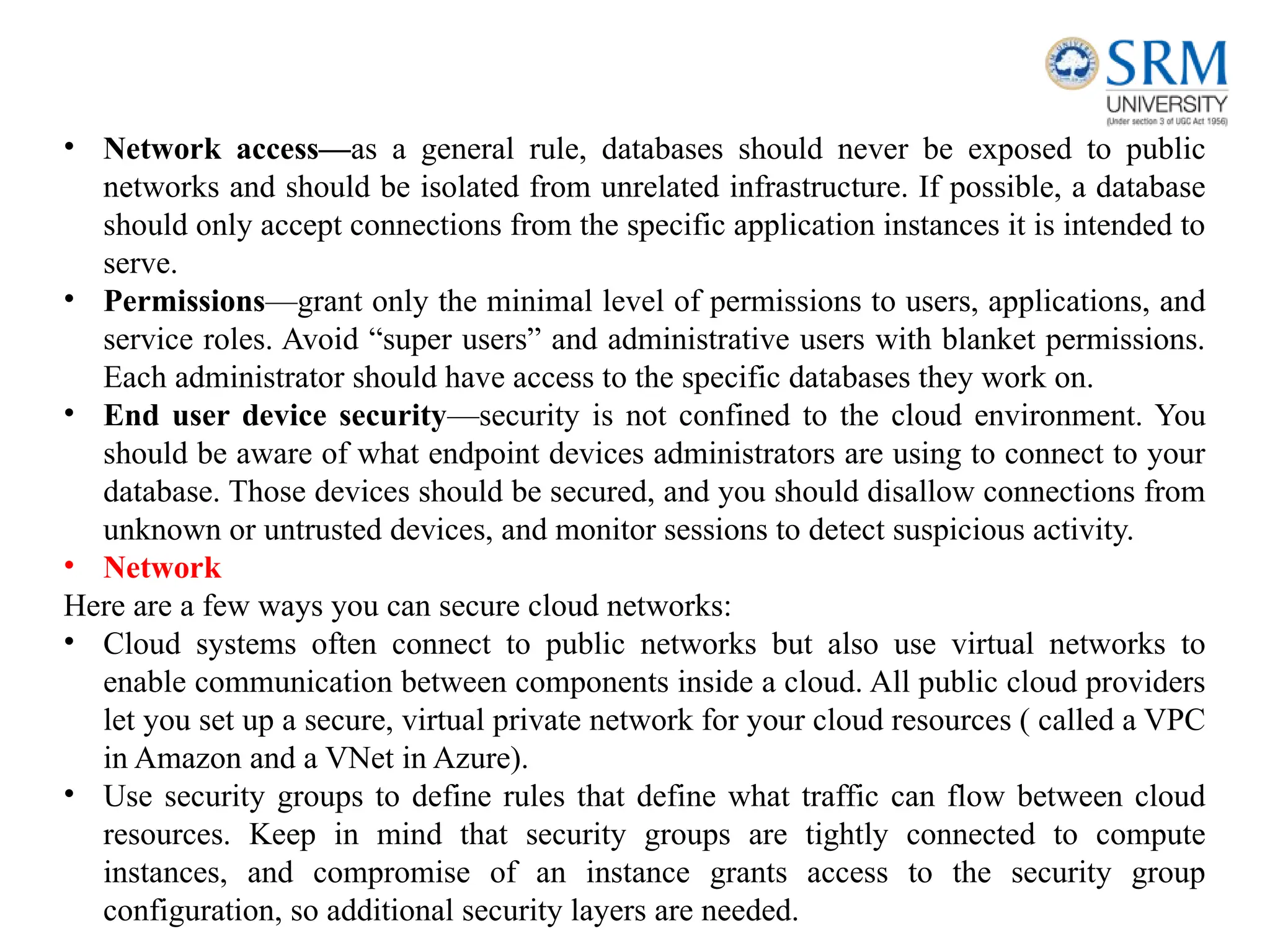 • Network access—as a general rule, databases should never be exposed to public
networks and should be isolated from unrelated infrastructure. If possible, a database
should only accept connections from the specific application instances it is intended to
serve.
• Permissions—grant only the minimal level of permissions to users, applications, and
service roles. Avoid “super users” and administrative users with blanket permissions.
Each administrator should have access to the specific databases they work on.
• End user device security—security is not confined to the cloud environment. You
should be aware of what endpoint devices administrators are using to connect to your
database. Those devices should be secured, and you should disallow connections from
unknown or untrusted devices, and monitor sessions to detect suspicious activity.
• Network
Here are a few ways you can secure cloud networks:
• Cloud systems often connect to public networks but also use virtual networks to
enable communication between components inside a cloud. All public cloud providers
let you set up a secure, virtual private network for your cloud resources ( called a VPC
in Amazon and a VNet in Azure).
• Use security groups to define rules that define what traffic can flow between cloud
resources. Keep in mind that security groups are tightly connected to compute
instances, and compromise of an instance grants access to the security group
configuration, so additional security layers are needed.
 