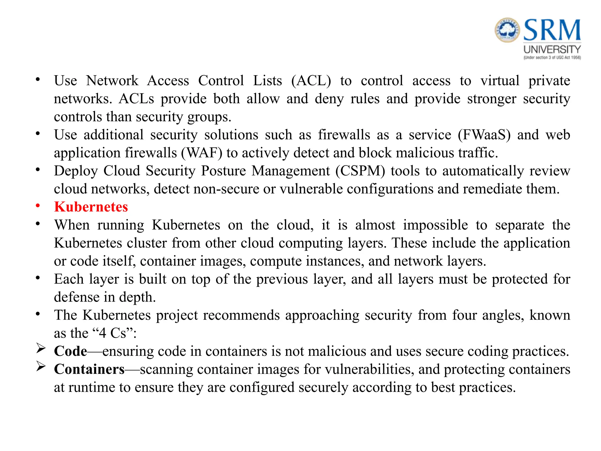 • Use Network Access Control Lists (ACL) to control access to virtual private
networks. ACLs provide both allow and deny rules and provide stronger security
controls than security groups.
• Use additional security solutions such as firewalls as a service (FWaaS) and web
application firewalls (WAF) to actively detect and block malicious traffic.
• Deploy Cloud Security Posture Management (CSPM) tools to automatically review
cloud networks, detect non-secure or vulnerable configurations and remediate them.
• Kubernetes
• When running Kubernetes on the cloud, it is almost impossible to separate the
Kubernetes cluster from other cloud computing layers. These include the application
or code itself, container images, compute instances, and network layers.
• Each layer is built on top of the previous layer, and all layers must be protected for
defense in depth.
• The Kubernetes project recommends approaching security from four angles, known
as the “4 Cs”:
 Code—ensuring code in containers is not malicious and uses secure coding practices.
 Containers—scanning container images for vulnerabilities, and protecting containers
at runtime to ensure they are configured securely according to best practices.
 