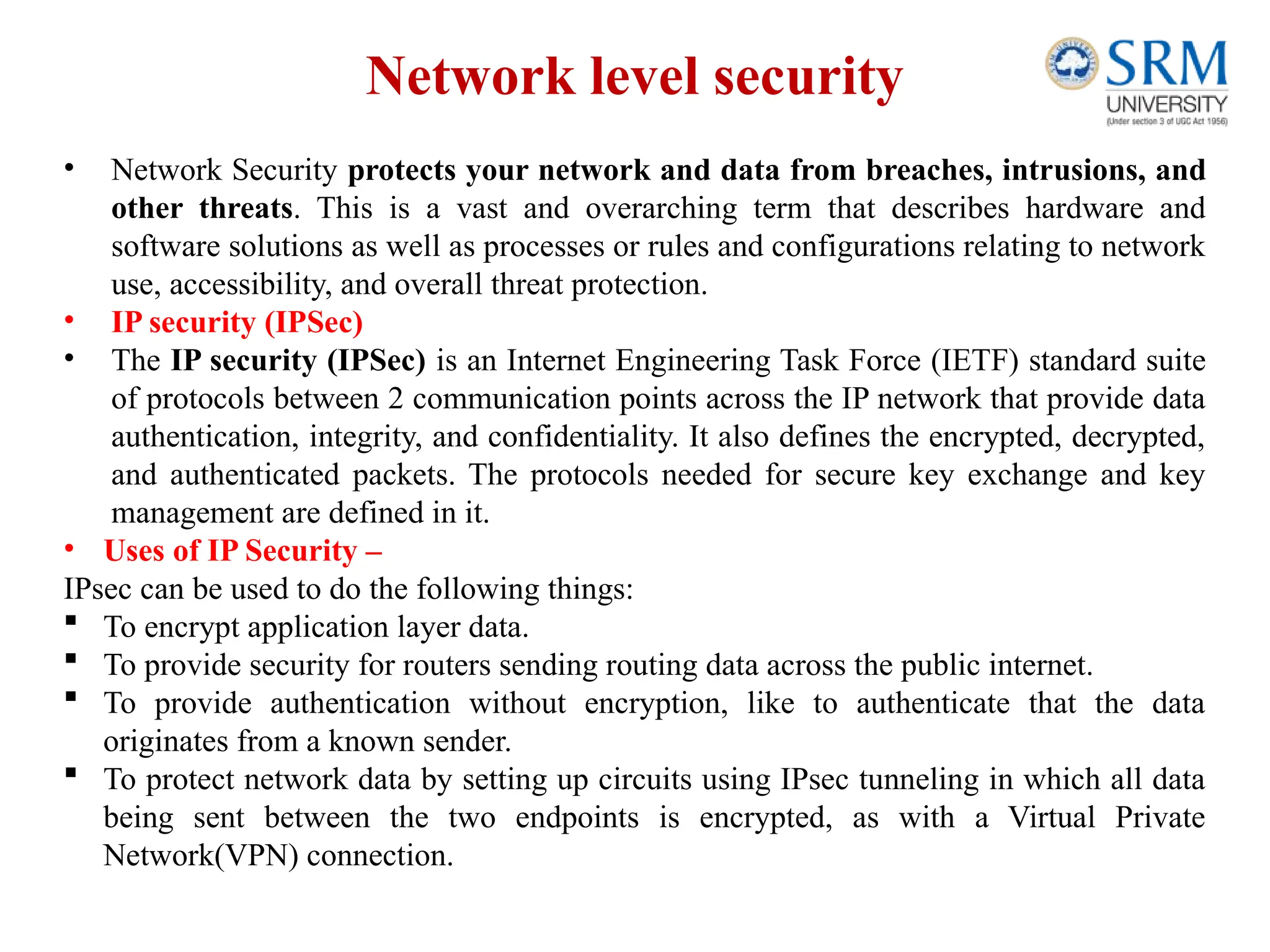 Network level security
• Network Security protects your network and data from breaches, intrusions, and
other threats. This is a vast and overarching term that describes hardware and
software solutions as well as processes or rules and configurations relating to network
use, accessibility, and overall threat protection.
• IP security (IPSec)
• The IP security (IPSec) is an Internet Engineering Task Force (IETF) standard suite
of protocols between 2 communication points across the IP network that provide data
authentication, integrity, and confidentiality. It also defines the encrypted, decrypted,
and authenticated packets. The protocols needed for secure key exchange and key
management are defined in it.
• Uses of IP Security –
IPsec can be used to do the following things:
 To encrypt application layer data.
 To provide security for routers sending routing data across the public internet.
 To provide authentication without encryption, like to authenticate that the data
originates from a known sender.
 To protect network data by setting up circuits using IPsec tunneling in which all data
being sent between the two endpoints is encrypted, as with a Virtual Private
Network(VPN) connection.
 