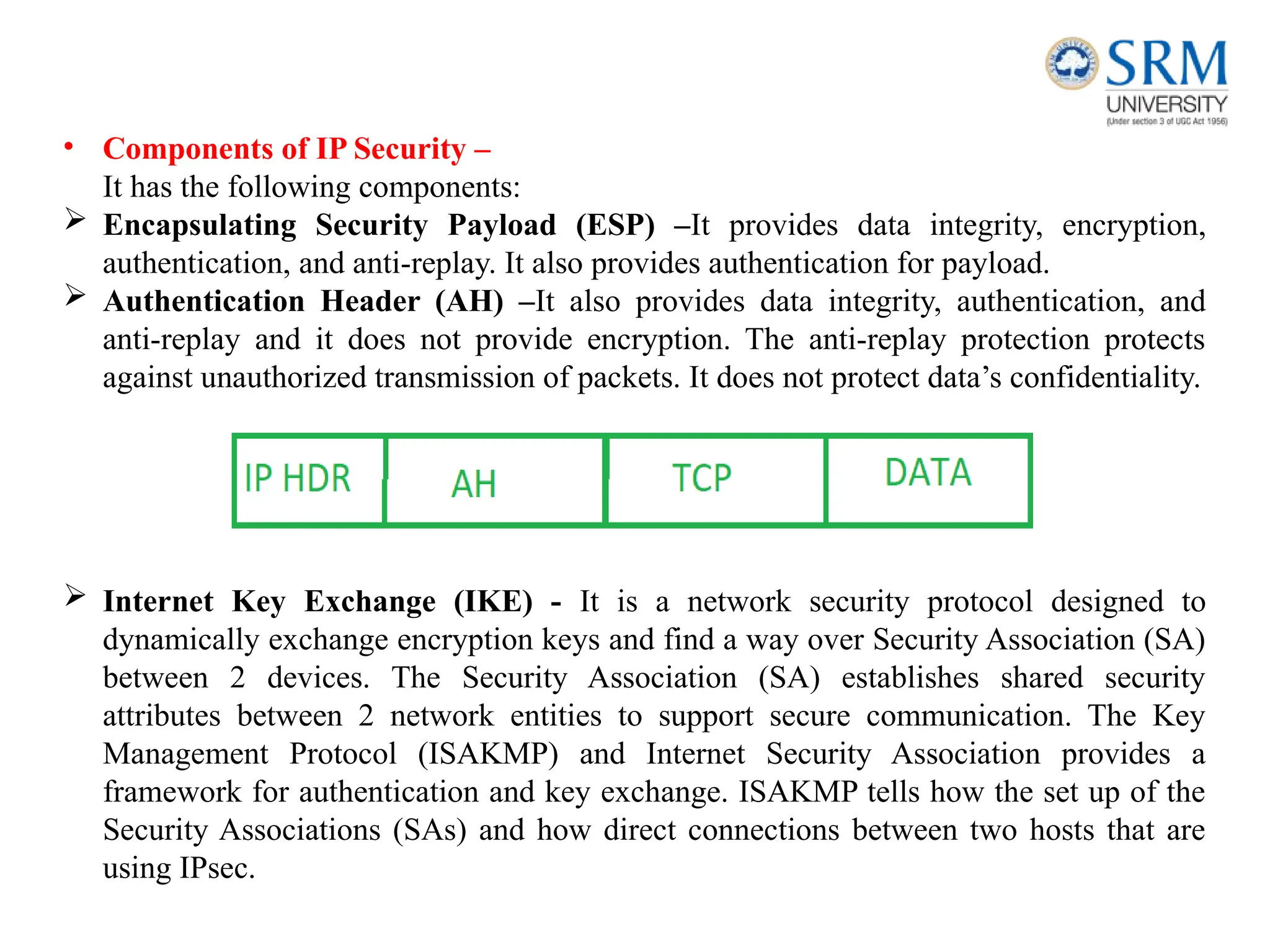• Components of IP Security –
It has the following components:
 Encapsulating Security Payload (ESP) –It provides data integrity, encryption,
authentication, and anti-replay. It also provides authentication for payload.
 Authentication Header (AH) –It also provides data integrity, authentication, and
anti-replay and it does not provide encryption. The anti-replay protection protects
against unauthorized transmission of packets. It does not protect data’s confidentiality.
 Internet Key Exchange (IKE) - It is a network security protocol designed to
dynamically exchange encryption keys and find a way over Security Association (SA)
between 2 devices. The Security Association (SA) establishes shared security
attributes between 2 network entities to support secure communication. The Key
Management Protocol (ISAKMP) and Internet Security Association provides a
framework for authentication and key exchange. ISAKMP tells how the set up of the
Security Associations (SAs) and how direct connections between two hosts that are
using IPsec.
 