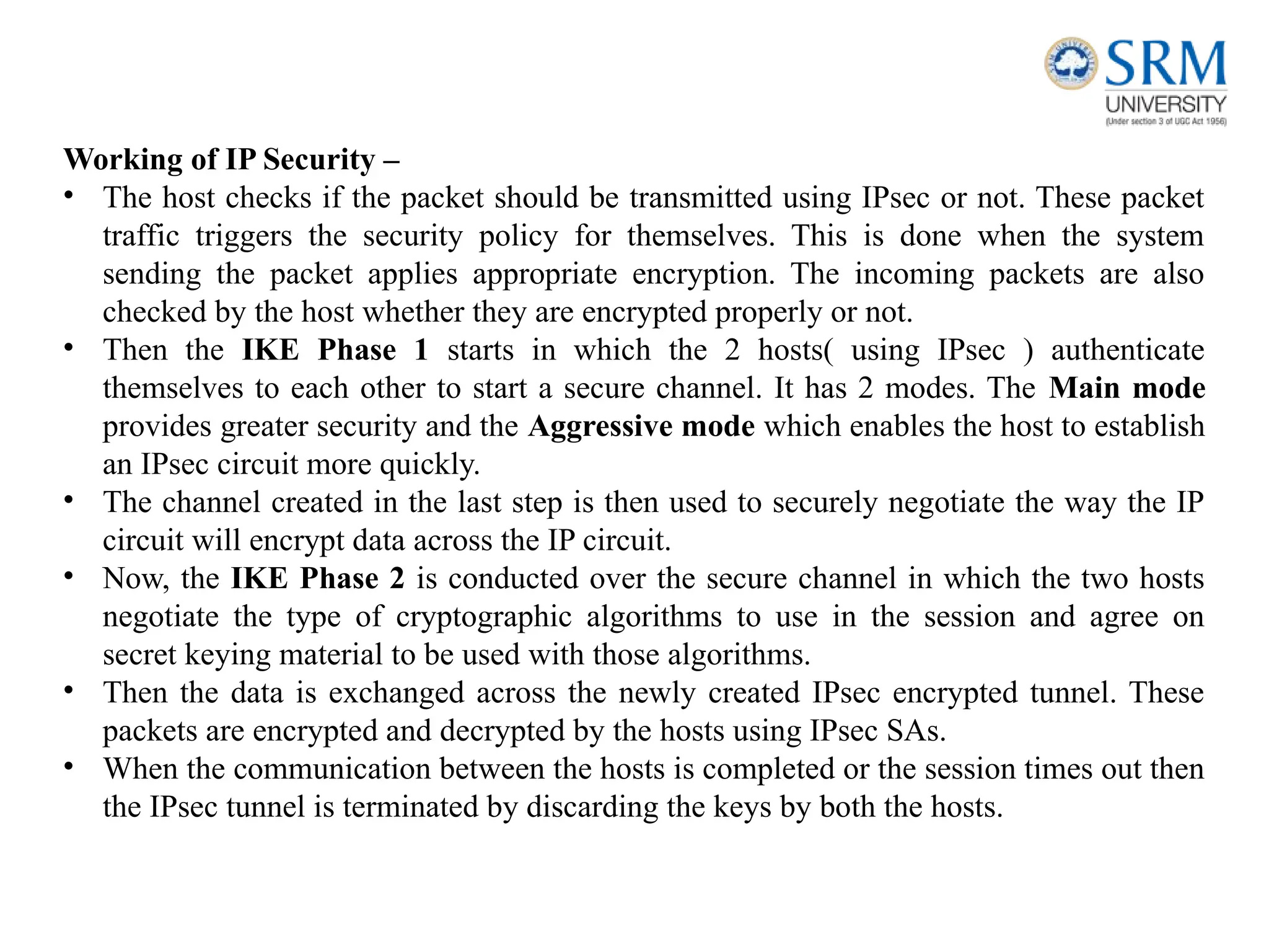 Working of IP Security –
• The host checks if the packet should be transmitted using IPsec or not. These packet
traffic triggers the security policy for themselves. This is done when the system
sending the packet applies appropriate encryption. The incoming packets are also
checked by the host whether they are encrypted properly or not.
• Then the IKE Phase 1 starts in which the 2 hosts( using IPsec ) authenticate
themselves to each other to start a secure channel. It has 2 modes. The Main mode
provides greater security and the Aggressive mode which enables the host to establish
an IPsec circuit more quickly.
• The channel created in the last step is then used to securely negotiate the way the IP
circuit will encrypt data across the IP circuit.
• Now, the IKE Phase 2 is conducted over the secure channel in which the two hosts
negotiate the type of cryptographic algorithms to use in the session and agree on
secret keying material to be used with those algorithms.
• Then the data is exchanged across the newly created IPsec encrypted tunnel. These
packets are encrypted and decrypted by the hosts using IPsec SAs.
• When the communication between the hosts is completed or the session times out then
the IPsec tunnel is terminated by discarding the keys by both the hosts.
 
