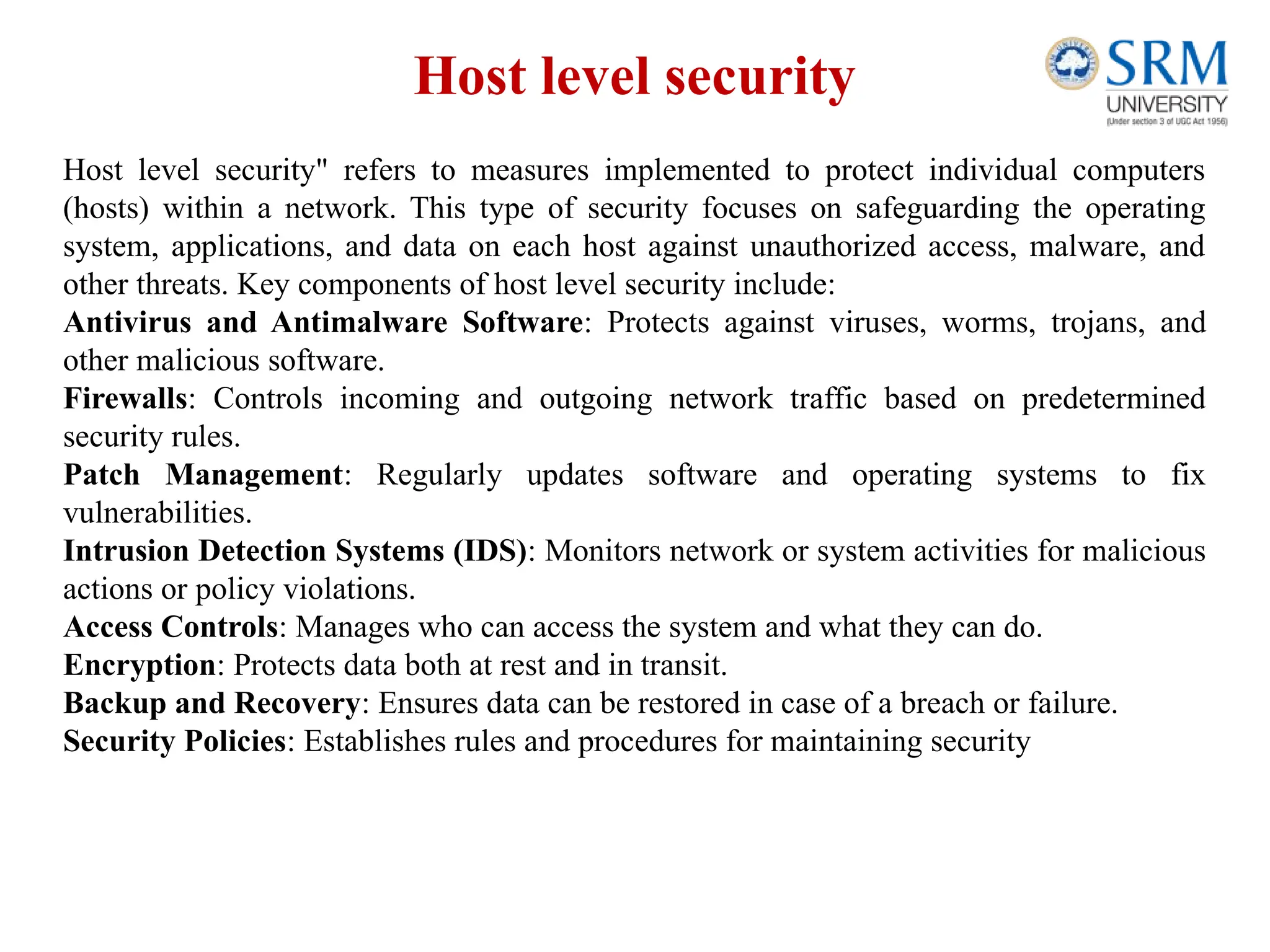 Host level security
Host level security" refers to measures implemented to protect individual computers
(hosts) within a network. This type of security focuses on safeguarding the operating
system, applications, and data on each host against unauthorized access, malware, and
other threats. Key components of host level security include:
Antivirus and Antimalware Software: Protects against viruses, worms, trojans, and
other malicious software.
Firewalls: Controls incoming and outgoing network traffic based on predetermined
security rules.
Patch Management: Regularly updates software and operating systems to fix
vulnerabilities.
Intrusion Detection Systems (IDS): Monitors network or system activities for malicious
actions or policy violations.
Access Controls: Manages who can access the system and what they can do.
Encryption: Protects data both at rest and in transit.
Backup and Recovery: Ensures data can be restored in case of a breach or failure.
Security Policies: Establishes rules and procedures for maintaining security
 