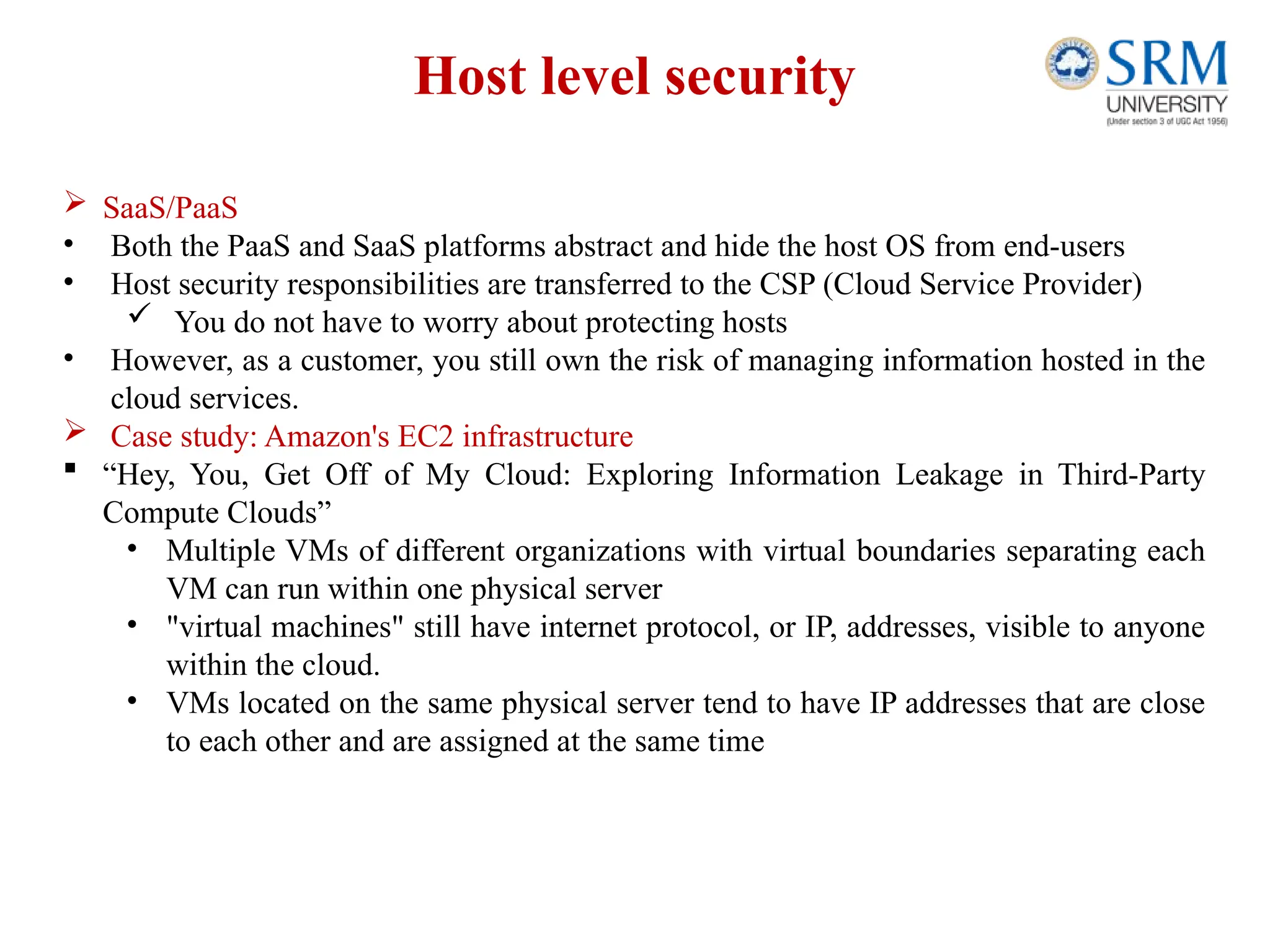 Host level security
 SaaS/PaaS
• Both the PaaS and SaaS platforms abstract and hide the host OS from end-users
• Host security responsibilities are transferred to the CSP (Cloud Service Provider)
 You do not have to worry about protecting hosts
• However, as a customer, you still own the risk of managing information hosted in the
cloud services.
 Case study: Amazon's EC2 infrastructure
 “Hey, You, Get Off of My Cloud: Exploring Information Leakage in Third-Party
Compute Clouds”
• Multiple VMs of different organizations with virtual boundaries separating each
VM can run within one physical server
• "virtual machines" still have internet protocol, or IP, addresses, visible to anyone
within the cloud.
• VMs located on the same physical server tend to have IP addresses that are close
to each other and are assigned at the same time
 