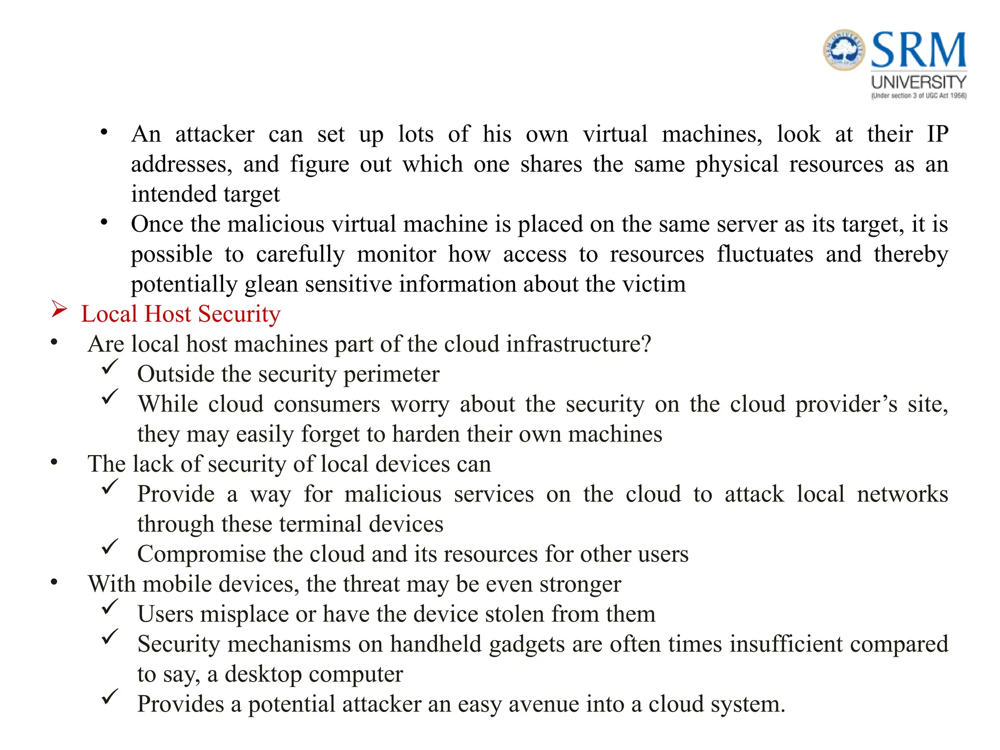 • An attacker can set up lots of his own virtual machines, look at their IP
addresses, and figure out which one shares the same physical resources as an
intended target
• Once the malicious virtual machine is placed on the same server as its target, it is
possible to carefully monitor how access to resources fluctuates and thereby
potentially glean sensitive information about the victim
 Local Host Security
• Are local host machines part of the cloud infrastructure?
 Outside the security perimeter
 While cloud consumers worry about the security on the cloud provider’s site,
they may easily forget to harden their own machines
• The lack of security of local devices can
 Provide a way for malicious services on the cloud to attack local networks
through these terminal devices
 Compromise the cloud and its resources for other users
• With mobile devices, the threat may be even stronger
 Users misplace or have the device stolen from them
 Security mechanisms on handheld gadgets are often times insufficient compared
to say, a desktop computer
 Provides a potential attacker an easy avenue into a cloud system.
 