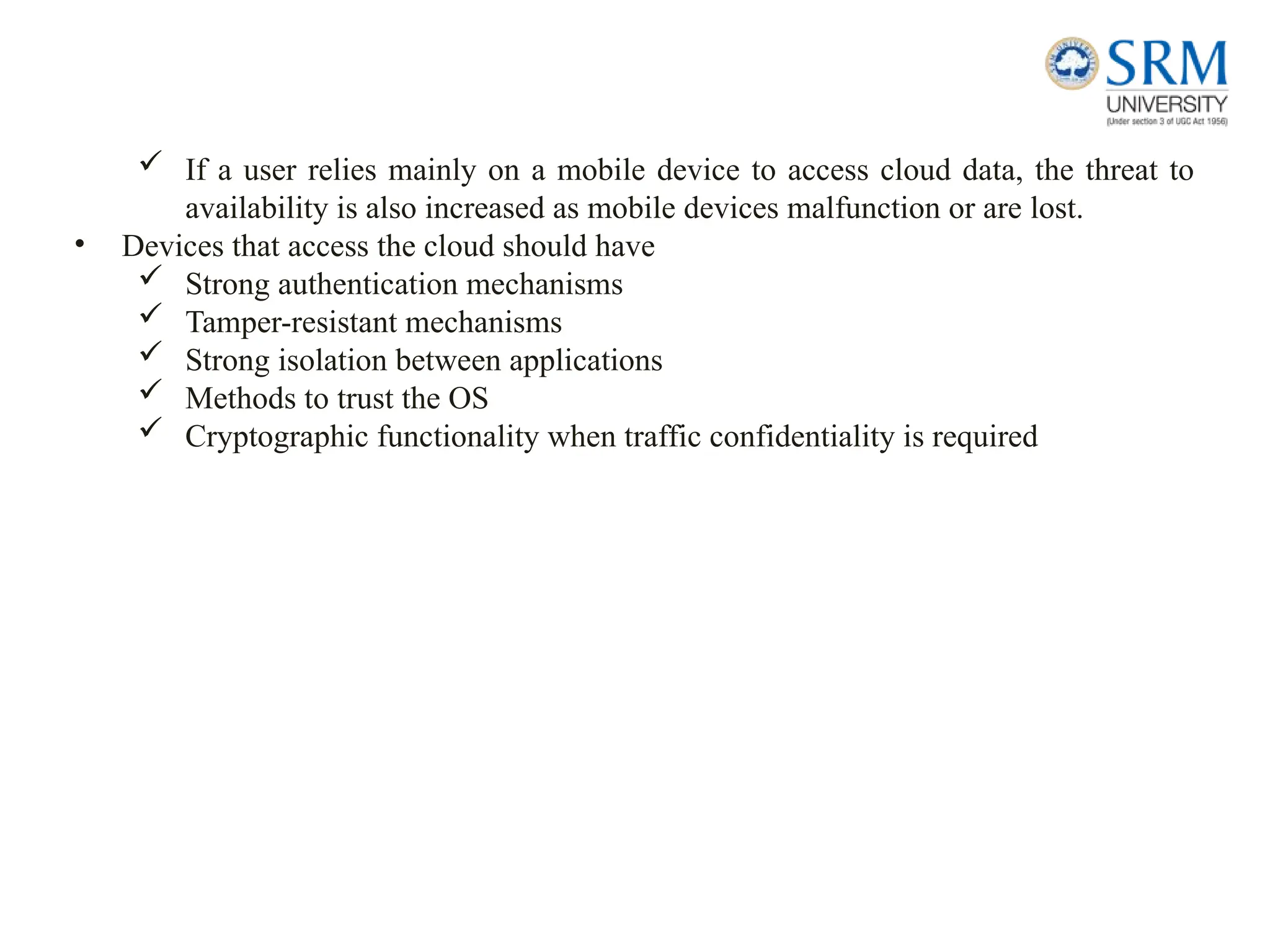  If a user relies mainly on a mobile device to access cloud data, the threat to
availability is also increased as mobile devices malfunction or are lost.
• Devices that access the cloud should have
 Strong authentication mechanisms
 Tamper-resistant mechanisms
 Strong isolation between applications
 Methods to trust the OS
 Cryptographic functionality when traffic confidentiality is required
 