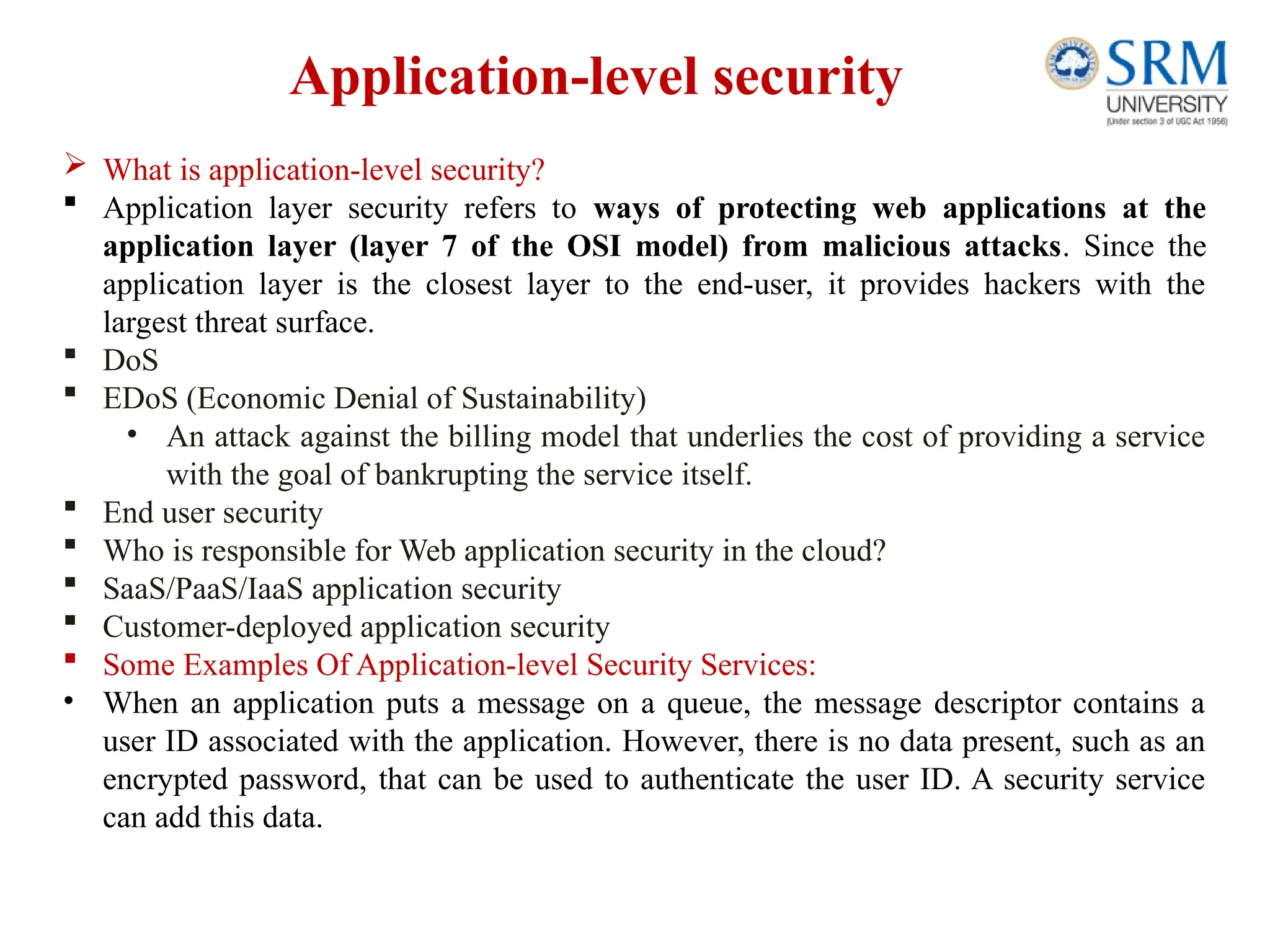 Application-level security
 What is application-level security?
 Application layer security refers to ways of protecting web applications at the
application layer (layer 7 of the OSI model) from malicious attacks. Since the
application layer is the closest layer to the end-user, it provides hackers with the
largest threat surface.
 DoS
 EDoS (Economic Denial of Sustainability)
• An attack against the billing model that underlies the cost of providing a service
with the goal of bankrupting the service itself.
 End user security
 Who is responsible for Web application security in the cloud?
 SaaS/PaaS/IaaS application security
 Customer-deployed application security
 Some Examples Of Application-level Security Services:
• When an application puts a message on a queue, the message descriptor contains a
user ID associated with the application. However, there is no data present, such as an
encrypted password, that can be used to authenticate the user ID. A security service
can add this data.
 