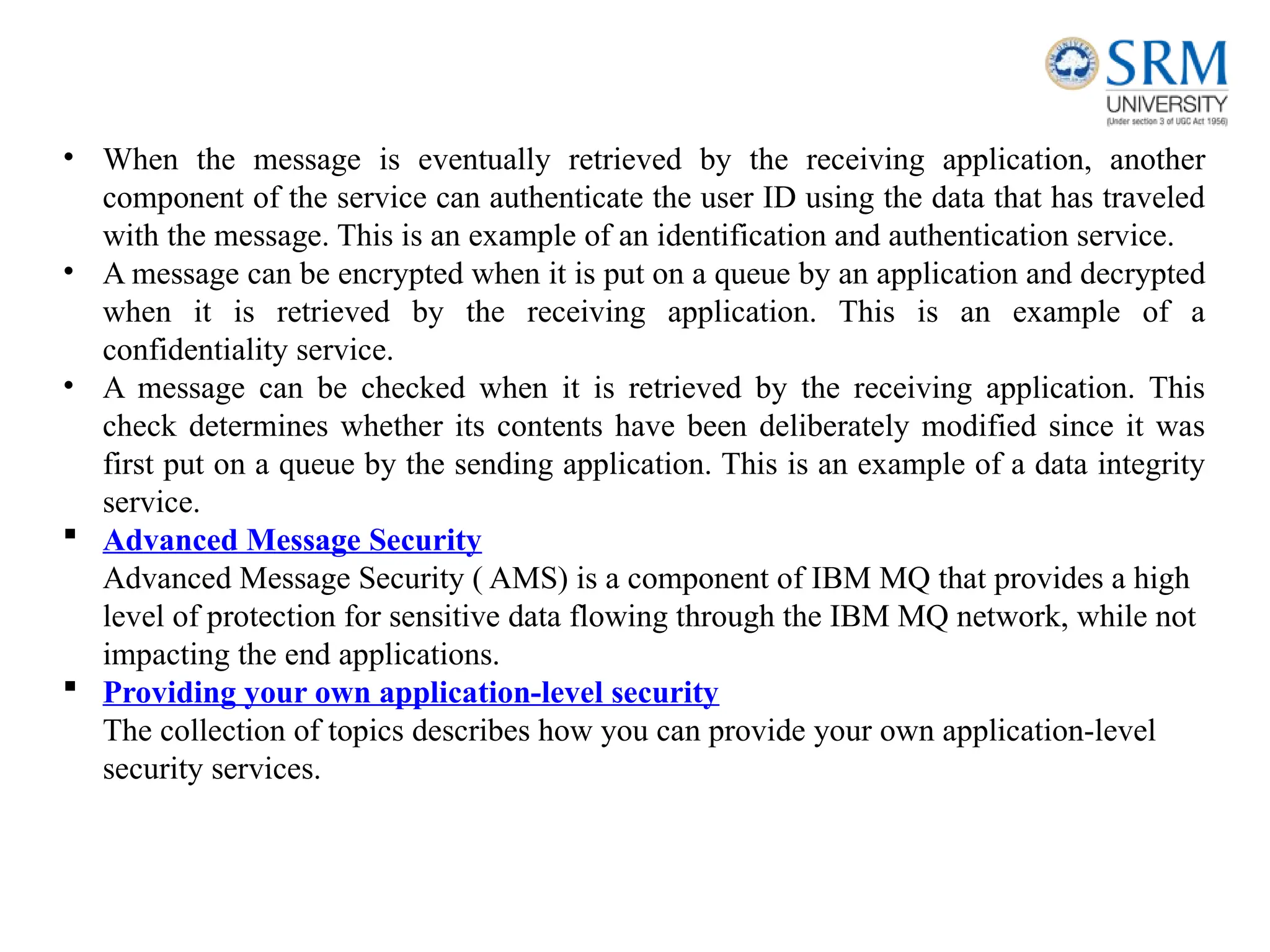 • When the message is eventually retrieved by the receiving application, another
component of the service can authenticate the user ID using the data that has traveled
with the message. This is an example of an identification and authentication service.
• A message can be encrypted when it is put on a queue by an application and decrypted
when it is retrieved by the receiving application. This is an example of a
confidentiality service.
• A message can be checked when it is retrieved by the receiving application. This
check determines whether its contents have been deliberately modified since it was
first put on a queue by the sending application. This is an example of a data integrity
service.
 Advanced Message Security
Advanced Message Security ( AMS) is a component of IBM MQ that provides a high
level of protection for sensitive data flowing through the IBM MQ network, while not
impacting the end applications.
 Providing your own application-level security
The collection of topics describes how you can provide your own application-level
security services.
 