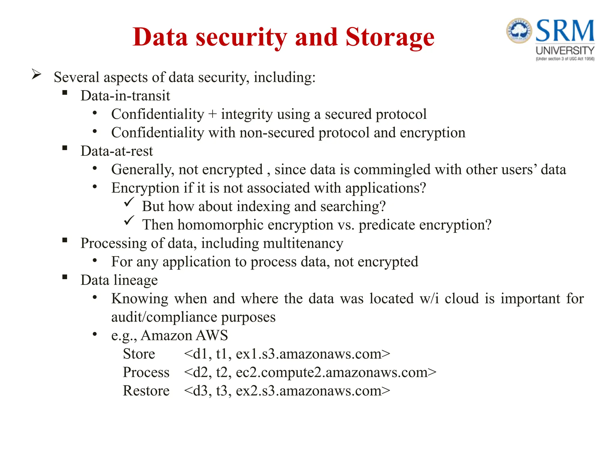 Data security and Storage
 Several aspects of data security, including:
 Data-in-transit
• Confidentiality + integrity using a secured protocol
• Confidentiality with non-secured protocol and encryption
 Data-at-rest
• Generally, not encrypted , since data is commingled with other users’ data
• Encryption if it is not associated with applications?
 But how about indexing and searching?
 Then homomorphic encryption vs. predicate encryption?
 Processing of data, including multitenancy
• For any application to process data, not encrypted
 Data lineage
• Knowing when and where the data was located w/i cloud is important for
audit/compliance purposes
• e.g., Amazon AWS
Store <d1, t1, ex1.s3.amazonaws.com>
Process <d2, t2, ec2.compute2.amazonaws.com>
Restore <d3, t3, ex2.s3.amazonaws.com>
 