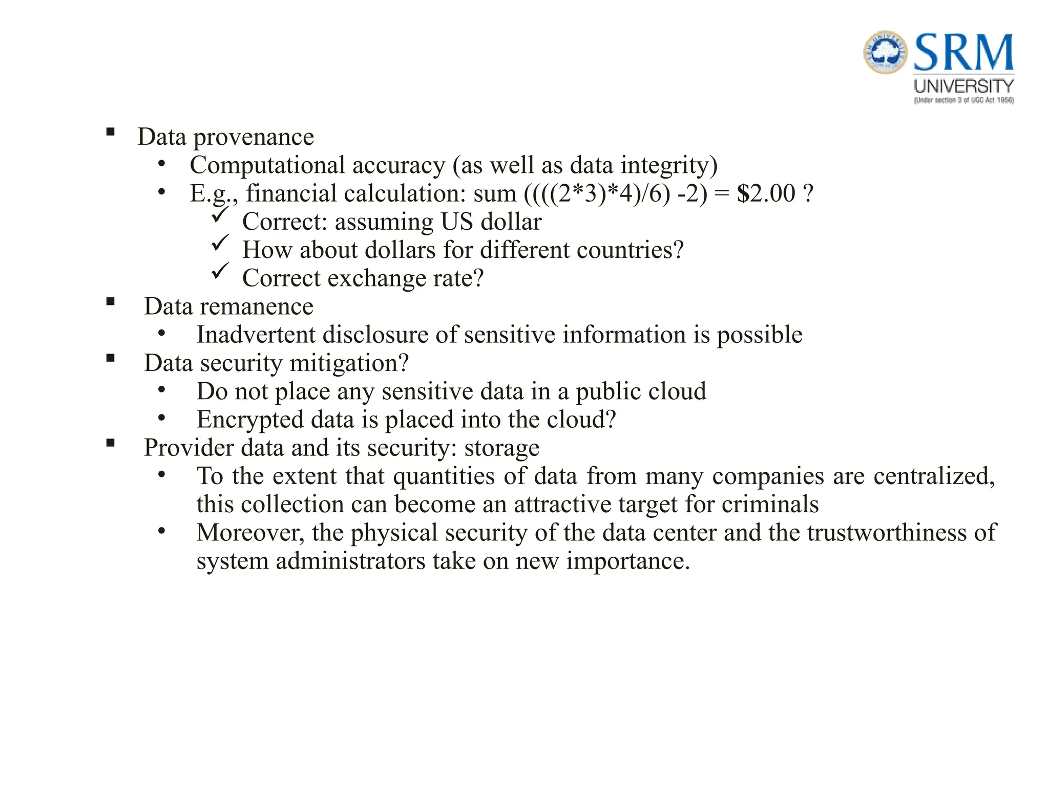  Data provenance
• Computational accuracy (as well as data integrity)
• E.g., financial calculation: sum ((((2*3)*4)/6) -2) = $2.00 ?
 Correct: assuming US dollar
 How about dollars for different countries?
 Correct exchange rate?
 Data remanence
• Inadvertent disclosure of sensitive information is possible
 Data security mitigation?
• Do not place any sensitive data in a public cloud
• Encrypted data is placed into the cloud?
 Provider data and its security: storage
• To the extent that quantities of data from many companies are centralized,
this collection can become an attractive target for criminals
• Moreover, the physical security of the data center and the trustworthiness of
system administrators take on new importance.
 