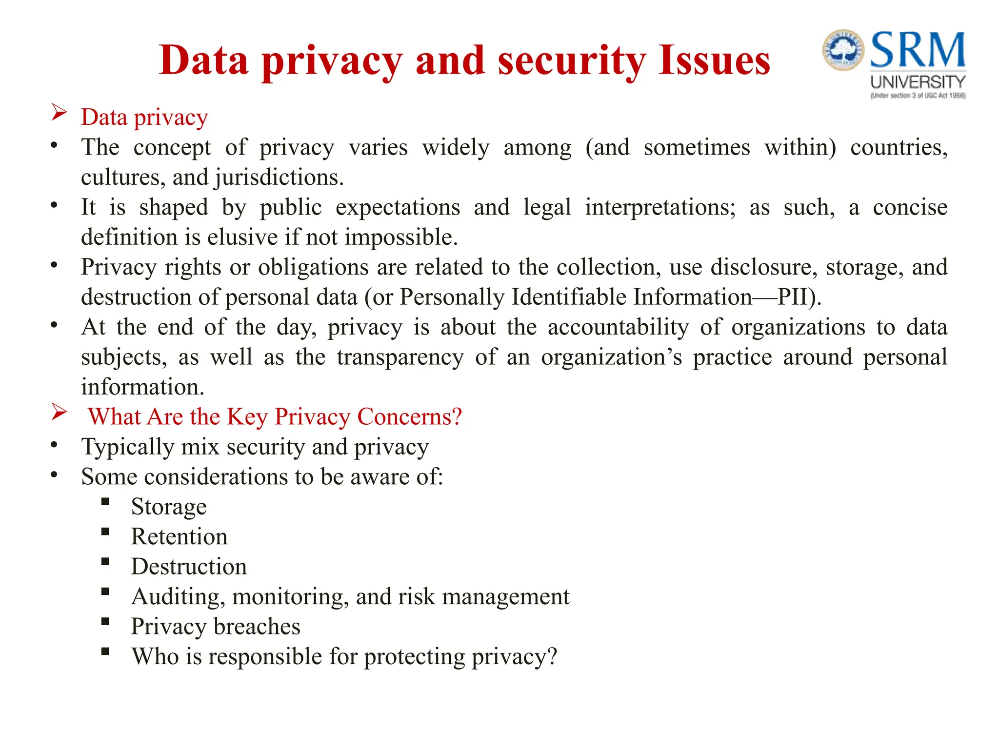 Data privacy and security Issues
 Data privacy
• The concept of privacy varies widely among (and sometimes within) countries,
cultures, and jurisdictions.
• It is shaped by public expectations and legal interpretations; as such, a concise
definition is elusive if not impossible.
• Privacy rights or obligations are related to the collection, use disclosure, storage, and
destruction of personal data (or Personally Identifiable Information—PII).
• At the end of the day, privacy is about the accountability of organizations to data
subjects, as well as the transparency of an organization’s practice around personal
information.
 What Are the Key Privacy Concerns?
• Typically mix security and privacy
• Some considerations to be aware of:
 Storage
 Retention
 Destruction
 Auditing, monitoring, and risk management
 Privacy breaches
 Who is responsible for protecting privacy?
 