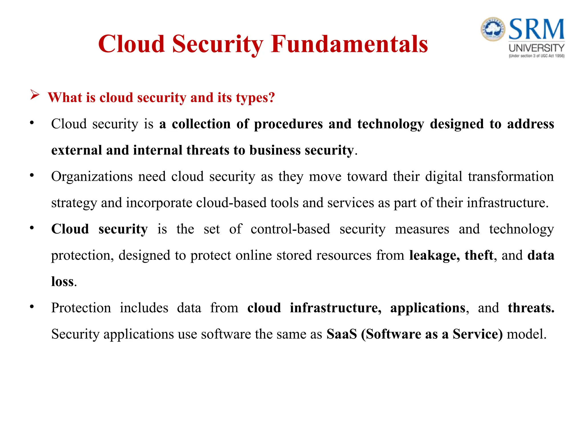Cloud Security Fundamentals
 What is cloud security and its types?
• Cloud security is a collection of procedures and technology designed to address
external and internal threats to business security.
• Organizations need cloud security as they move toward their digital transformation
strategy and incorporate cloud-based tools and services as part of their infrastructure.
• Cloud security is the set of control-based security measures and technology
protection, designed to protect online stored resources from leakage, theft, and data
loss.
• Protection includes data from cloud infrastructure, applications, and threats.
Security applications use software the same as SaaS (Software as a Service) model.
 