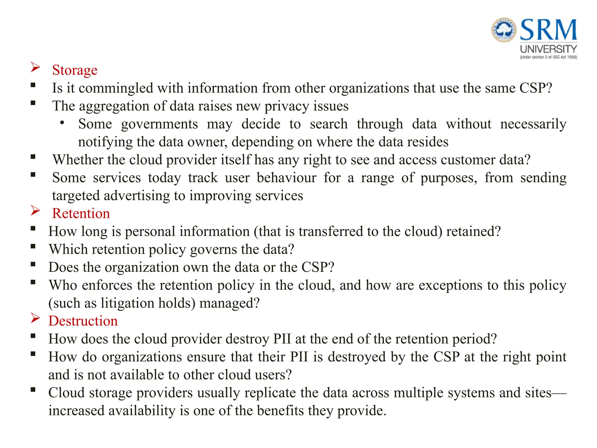  Storage
 Is it commingled with information from other organizations that use the same CSP?
 The aggregation of data raises new privacy issues
• Some governments may decide to search through data without necessarily
notifying the data owner, depending on where the data resides
 Whether the cloud provider itself has any right to see and access customer data?
 Some services today track user behaviour for a range of purposes, from sending
targeted advertising to improving services
 Retention
 How long is personal information (that is transferred to the cloud) retained?
 Which retention policy governs the data?
 Does the organization own the data or the CSP?
 Who enforces the retention policy in the cloud, and how are exceptions to this policy
(such as litigation holds) managed?
 Destruction
 How does the cloud provider destroy PII at the end of the retention period?
 How do organizations ensure that their PII is destroyed by the CSP at the right point
and is not available to other cloud users?
 Cloud storage providers usually replicate the data across multiple systems and sites—
increased availability is one of the benefits they provide.
 