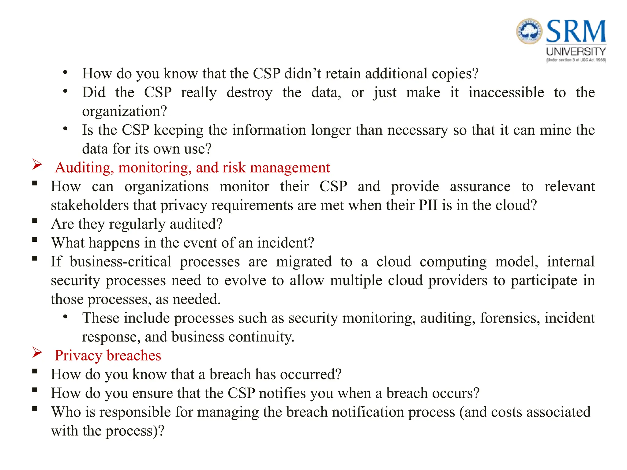 • How do you know that the CSP didn’t retain additional copies?
• Did the CSP really destroy the data, or just make it inaccessible to the
organization?
• Is the CSP keeping the information longer than necessary so that it can mine the
data for its own use?
 Auditing, monitoring, and risk management
 How can organizations monitor their CSP and provide assurance to relevant
stakeholders that privacy requirements are met when their PII is in the cloud?
 Are they regularly audited?
 What happens in the event of an incident?
 If business-critical processes are migrated to a cloud computing model, internal
security processes need to evolve to allow multiple cloud providers to participate in
those processes, as needed.
• These include processes such as security monitoring, auditing, forensics, incident
response, and business continuity.
 Privacy breaches
 How do you know that a breach has occurred?
 How do you ensure that the CSP notifies you when a breach occurs?
 Who is responsible for managing the breach notification process (and costs associated
with the process)?
 