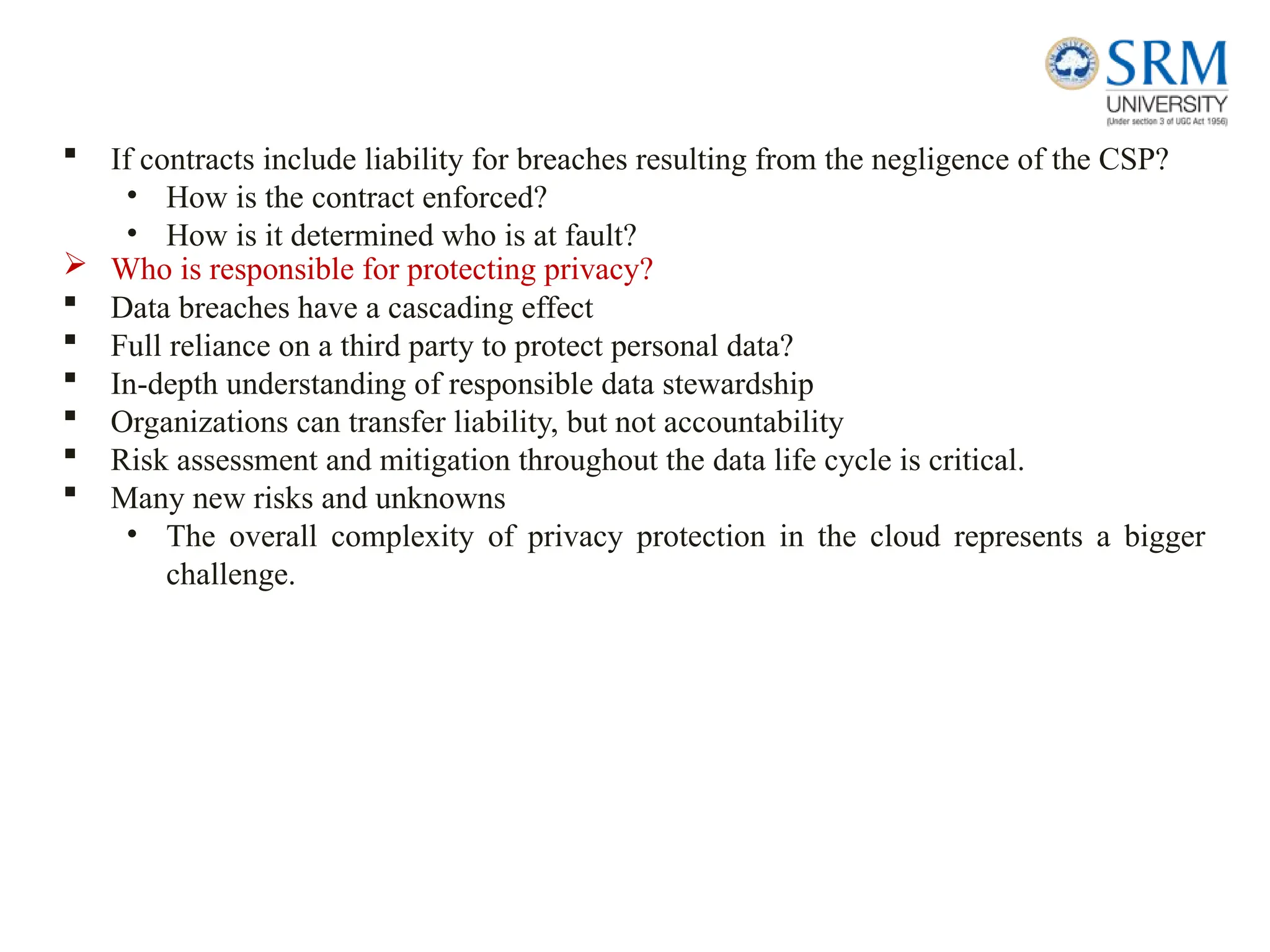  If contracts include liability for breaches resulting from the negligence of the CSP?
• How is the contract enforced?
• How is it determined who is at fault?
 Who is responsible for protecting privacy?
 Data breaches have a cascading effect
 Full reliance on a third party to protect personal data?
 In-depth understanding of responsible data stewardship
 Organizations can transfer liability, but not accountability
 Risk assessment and mitigation throughout the data life cycle is critical.
 Many new risks and unknowns
• The overall complexity of privacy protection in the cloud represents a bigger
challenge.
 