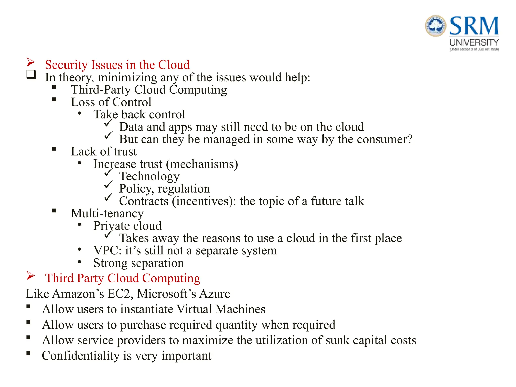  Security Issues in the Cloud
 In theory, minimizing any of the issues would help:
 Third-Party Cloud Computing
 Loss of Control
• Take back control
 Data and apps may still need to be on the cloud
 But can they be managed in some way by the consumer?
 Lack of trust
• Increase trust (mechanisms)
 Technology
 Policy, regulation
 Contracts (incentives): the topic of a future talk
 Multi-tenancy
• Private cloud
 Takes away the reasons to use a cloud in the first place
• VPC: it’s still not a separate system
• Strong separation
 Third Party Cloud Computing
Like Amazon’s EC2, Microsoft’s Azure
 Allow users to instantiate Virtual Machines
 Allow users to purchase required quantity when required
 Allow service providers to maximize the utilization of sunk capital costs
 Confidentiality is very important
 