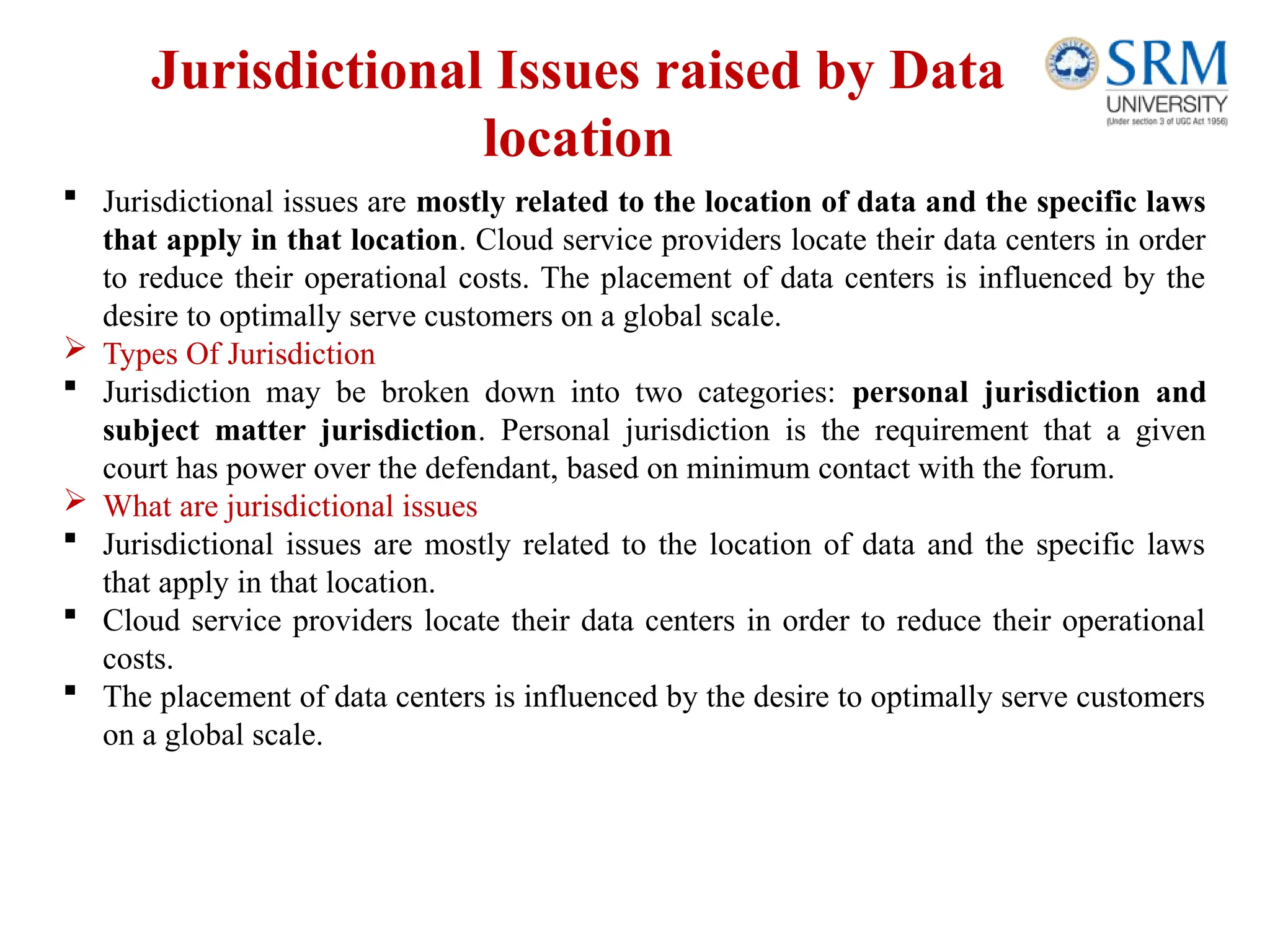 Jurisdictional Issues raised by Data
location
 Jurisdictional issues are mostly related to the location of data and the specific laws
that apply in that location. Cloud service providers locate their data centers in order
to reduce their operational costs. The placement of data centers is influenced by the
desire to optimally serve customers on a global scale.
 Types Of Jurisdiction
 Jurisdiction may be broken down into two categories: personal jurisdiction and
subject matter jurisdiction. Personal jurisdiction is the requirement that a given
court has power over the defendant, based on minimum contact with the forum.
 What are jurisdictional issues
 Jurisdictional issues are mostly related to the location of data and the specific laws
that apply in that location.
 Cloud service providers locate their data centers in order to reduce their operational
costs.
 The placement of data centers is influenced by the desire to optimally serve customers
on a global scale.
 