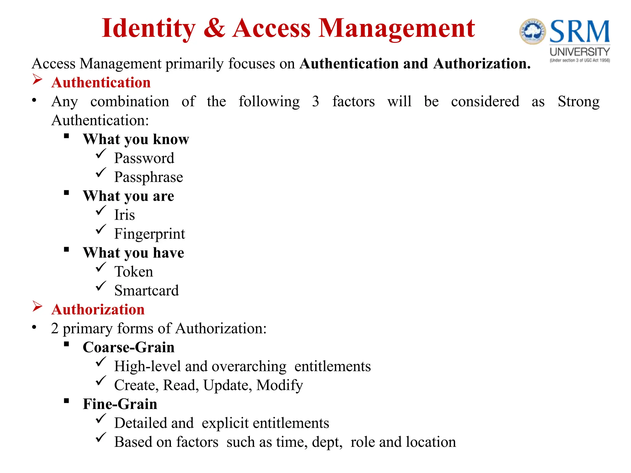 Identity & Access Management
Access Management primarily focuses on Authentication and Authorization.
 Authentication
• Any combination of the following 3 factors will be considered as Strong
Authentication:
 What you know
 Password
 Passphrase
 What you are
 Iris
 Fingerprint
 What you have
 Token
 Smartcard
 Authorization
• 2 primary forms of Authorization:
 Coarse-Grain
 High-level and overarching entitlements
 Create, Read, Update, Modify
 Fine-Grain
 Detailed and explicit entitlements
 Based on factors such as time, dept, role and location
 