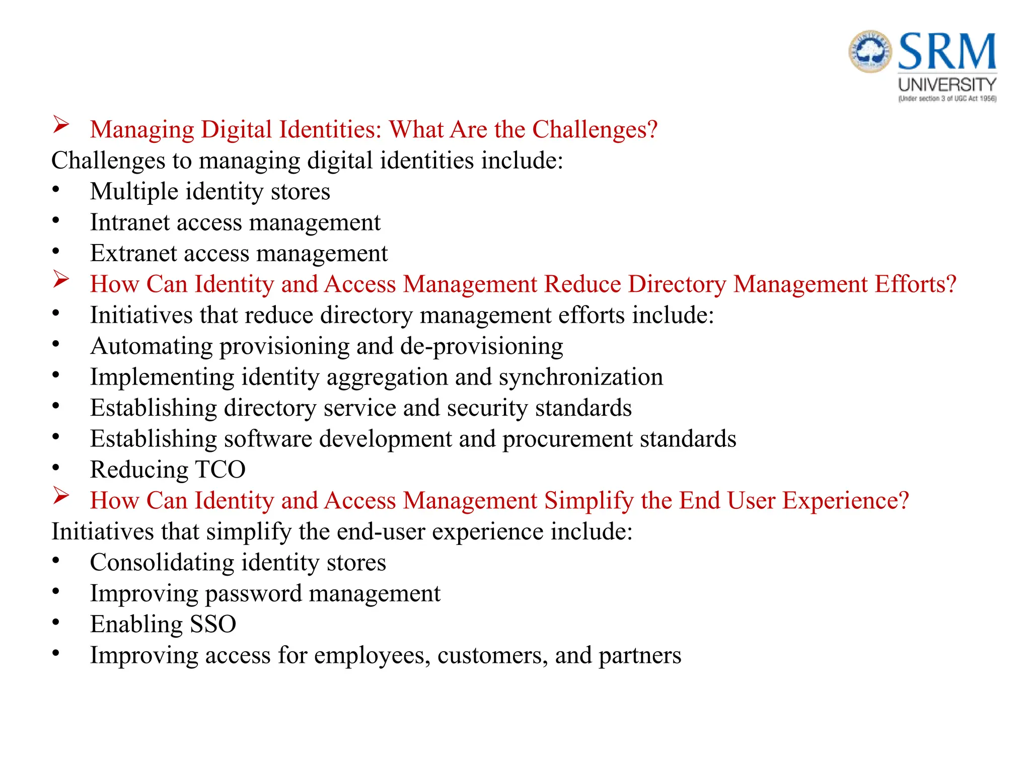  Managing Digital Identities: What Are the Challenges?
Challenges to managing digital identities include:
• Multiple identity stores
• Intranet access management
• Extranet access management
 How Can Identity and Access Management Reduce Directory Management Efforts?
• Initiatives that reduce directory management efforts include:
• Automating provisioning and de-provisioning
• Implementing identity aggregation and synchronization
• Establishing directory service and security standards
• Establishing software development and procurement standards
• Reducing TCO
 How Can Identity and Access Management Simplify the End User Experience?
Initiatives that simplify the end-user experience include:
• Consolidating identity stores
• Improving password management
• Enabling SSO
• Improving access for employees, customers, and partners
 