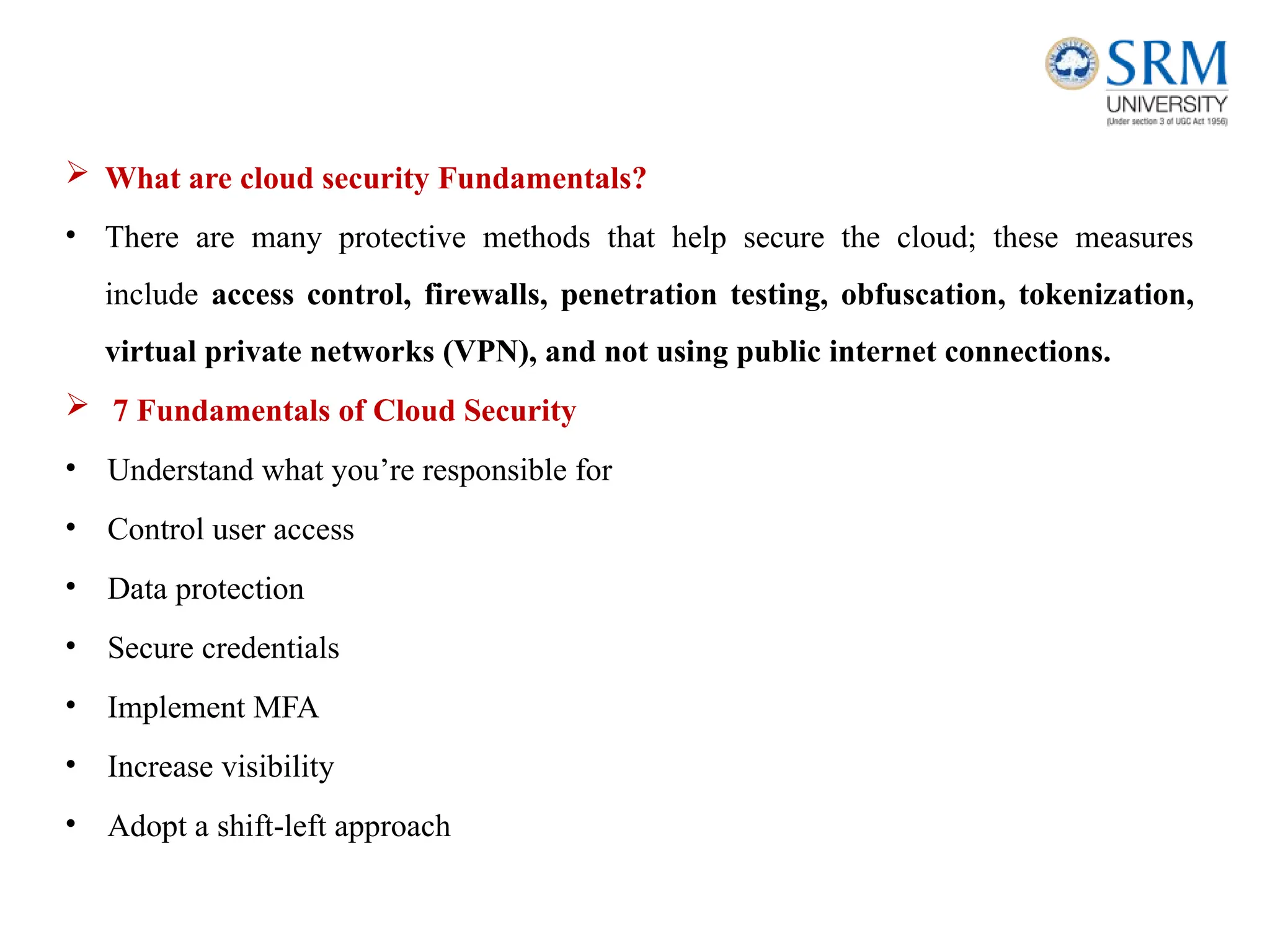  What are cloud security Fundamentals?
• There are many protective methods that help secure the cloud; these measures
include access control, firewalls, penetration testing, obfuscation, tokenization,
virtual private networks (VPN), and not using public internet connections.
 7 Fundamentals of Cloud Security
• Understand what you’re responsible for
• Control user access
• Data protection
• Secure credentials
• Implement MFA
• Increase visibility
• Adopt a shift-left approach
 