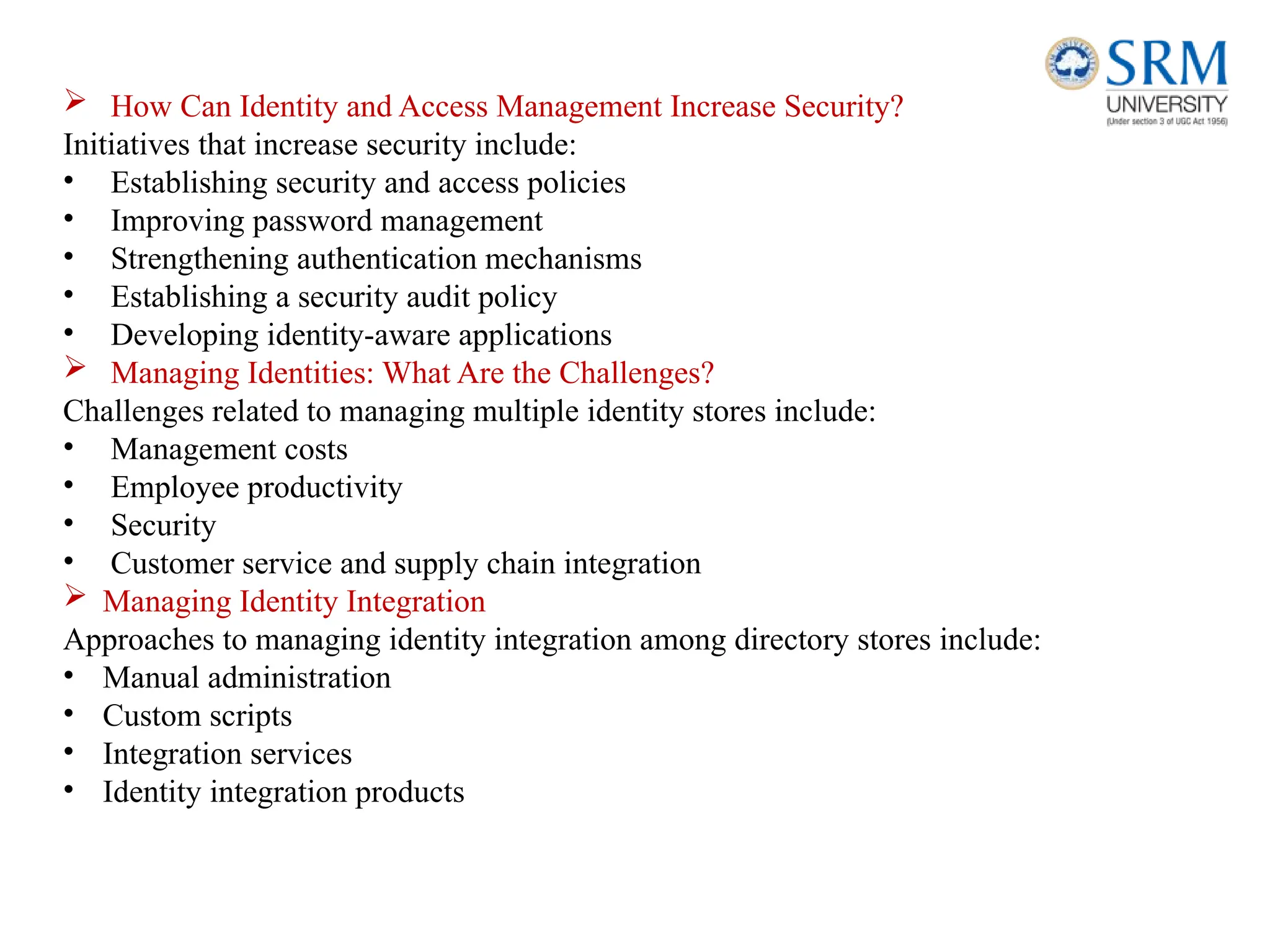  How Can Identity and Access Management Increase Security?
Initiatives that increase security include:
• Establishing security and access policies
• Improving password management
• Strengthening authentication mechanisms
• Establishing a security audit policy
• Developing identity-aware applications
 Managing Identities: What Are the Challenges?
Challenges related to managing multiple identity stores include:
• Management costs
• Employee productivity
• Security
• Customer service and supply chain integration
 Managing Identity Integration
Approaches to managing identity integration among directory stores include:
• Manual administration
• Custom scripts
• Integration services
• Identity integration products
 