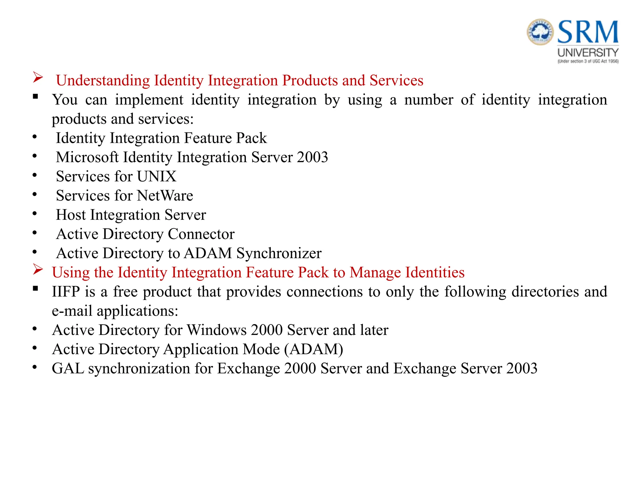  Understanding Identity Integration Products and Services
 You can implement identity integration by using a number of identity integration
products and services:
• Identity Integration Feature Pack
• Microsoft Identity Integration Server 2003
• Services for UNIX
• Services for NetWare
• Host Integration Server
• Active Directory Connector
• Active Directory to ADAM Synchronizer
 Using the Identity Integration Feature Pack to Manage Identities
 IIFP is a free product that provides connections to only the following directories and
e-mail applications:
• Active Directory for Windows 2000 Server and later
• Active Directory Application Mode (ADAM)
• GAL synchronization for Exchange 2000 Server and Exchange Server 2003
 