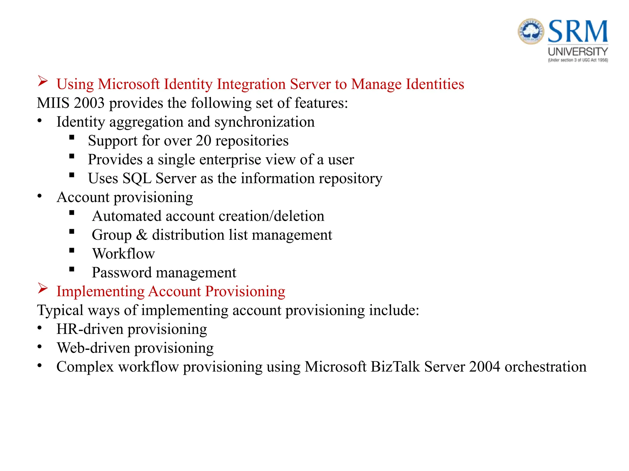  Using Microsoft Identity Integration Server to Manage Identities
MIIS 2003 provides the following set of features:
• Identity aggregation and synchronization
 Support for over 20 repositories
 Provides a single enterprise view of a user
 Uses SQL Server as the information repository
• Account provisioning
 Automated account creation/deletion
 Group & distribution list management
 Workflow
 Password management
 Implementing Account Provisioning
Typical ways of implementing account provisioning include:
• HR-driven provisioning
• Web-driven provisioning
• Complex workflow provisioning using Microsoft BizTalk Server 2004 orchestration
 