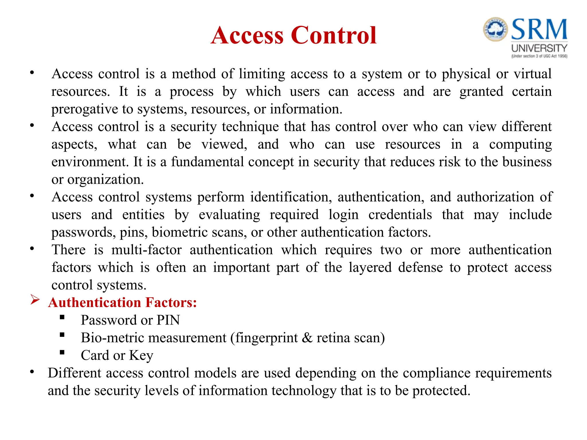 Access Control
• Access control is a method of limiting access to a system or to physical or virtual
resources. It is a process by which users can access and are granted certain
prerogative to systems, resources, or information.
• Access control is a security technique that has control over who can view different
aspects, what can be viewed, and who can use resources in a computing
environment. It is a fundamental concept in security that reduces risk to the business
or organization.
• Access control systems perform identification, authentication, and authorization of
users and entities by evaluating required login credentials that may include
passwords, pins, biometric scans, or other authentication factors.
• There is multi-factor authentication which requires two or more authentication
factors which is often an important part of the layered defense to protect access
control systems.
 Authentication Factors:
 Password or PIN
 Bio-metric measurement (fingerprint & retina scan)
 Card or Key
• Different access control models are used depending on the compliance requirements
and the security levels of information technology that is to be protected.
 