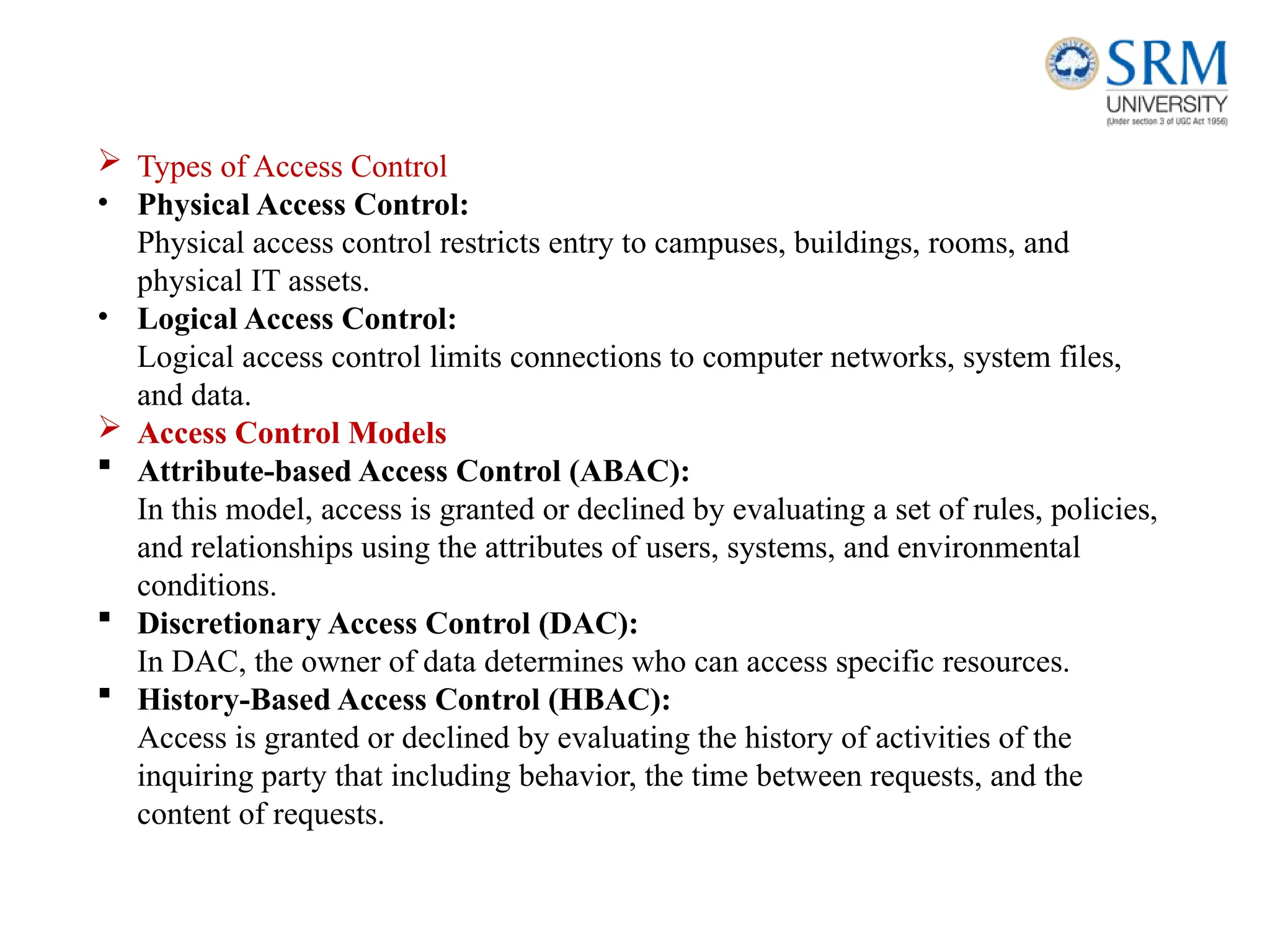  Types of Access Control
• Physical Access Control:
Physical access control restricts entry to campuses, buildings, rooms, and
physical IT assets.
• Logical Access Control:
Logical access control limits connections to computer networks, system files,
and data.
 Access Control Models
 Attribute-based Access Control (ABAC):
In this model, access is granted or declined by evaluating a set of rules, policies,
and relationships using the attributes of users, systems, and environmental
conditions.
 Discretionary Access Control (DAC):
In DAC, the owner of data determines who can access specific resources.
 History-Based Access Control (HBAC):
Access is granted or declined by evaluating the history of activities of the
inquiring party that including behavior, the time between requests, and the
content of requests.
 
