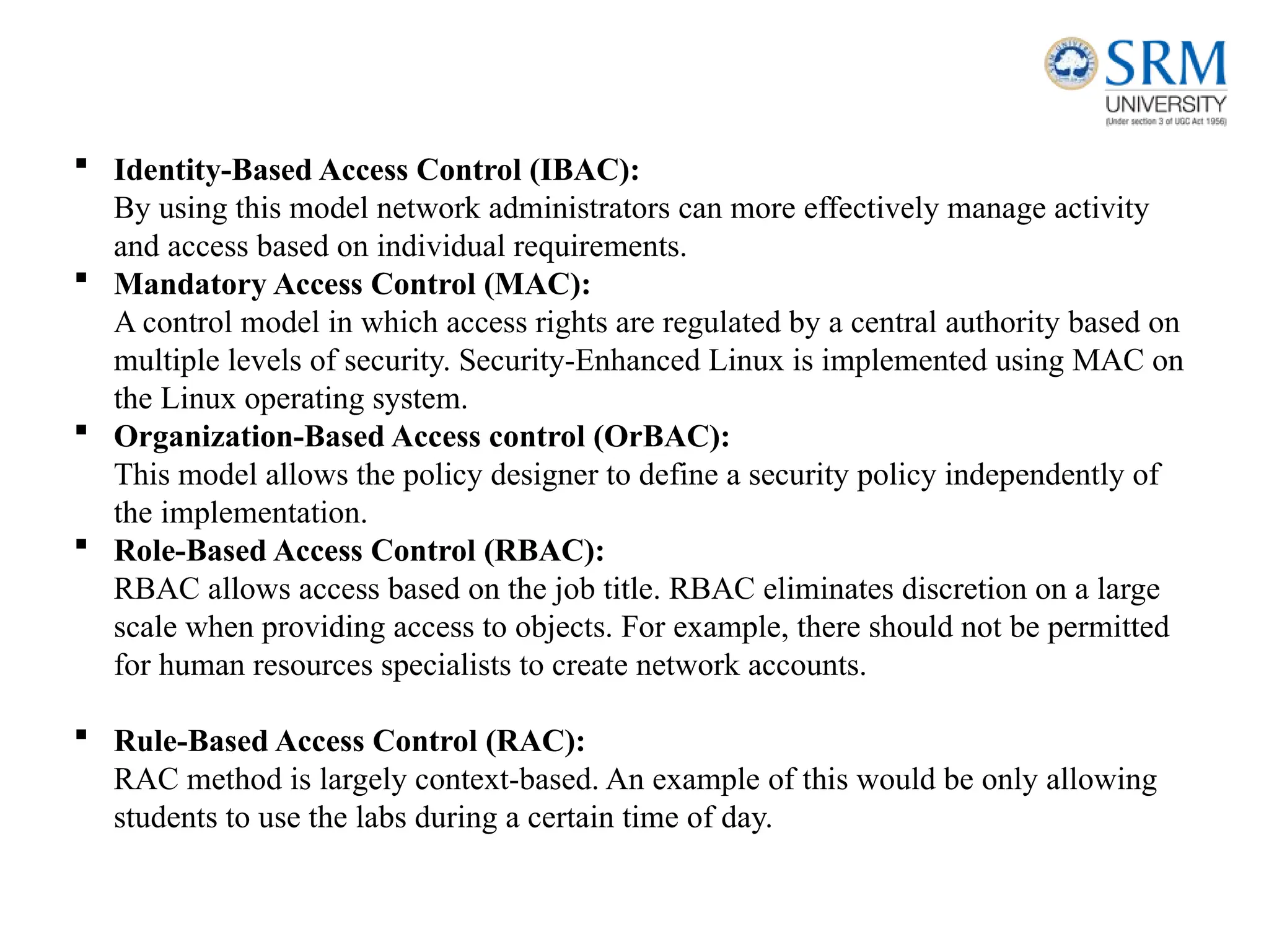  Identity-Based Access Control (IBAC):
By using this model network administrators can more effectively manage activity
and access based on individual requirements.
 Mandatory Access Control (MAC):
A control model in which access rights are regulated by a central authority based on
multiple levels of security. Security-Enhanced Linux is implemented using MAC on
the Linux operating system.
 Organization-Based Access control (OrBAC):
This model allows the policy designer to define a security policy independently of
the implementation.
 Role-Based Access Control (RBAC):
RBAC allows access based on the job title. RBAC eliminates discretion on a large
scale when providing access to objects. For example, there should not be permitted
for human resources specialists to create network accounts.
 Rule-Based Access Control (RAC):
RAC method is largely context-based. An example of this would be only allowing
students to use the labs during a certain time of day.
 