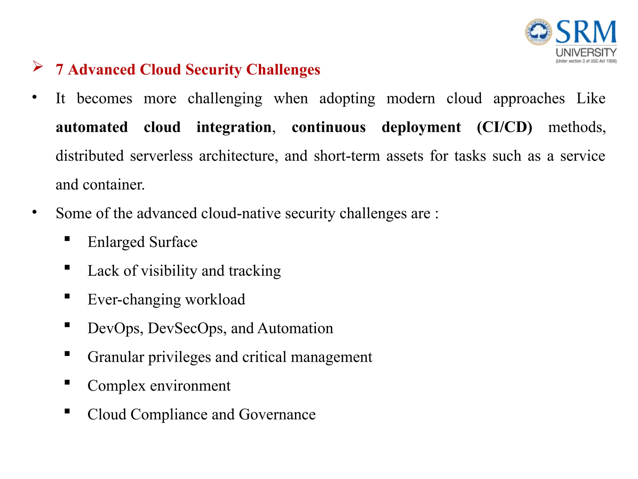  7 Advanced Cloud Security Challenges
• It becomes more challenging when adopting modern cloud approaches Like
automated cloud integration, continuous deployment (CI/CD) methods,
distributed serverless architecture, and short-term assets for tasks such as a service
and container.
• Some of the advanced cloud-native security challenges are :
 Enlarged Surface
 Lack of visibility and tracking
 Ever-changing workload
 DevOps, DevSecOps, and Automation
 Granular privileges and critical management
 Complex environment
 Cloud Compliance and Governance
 