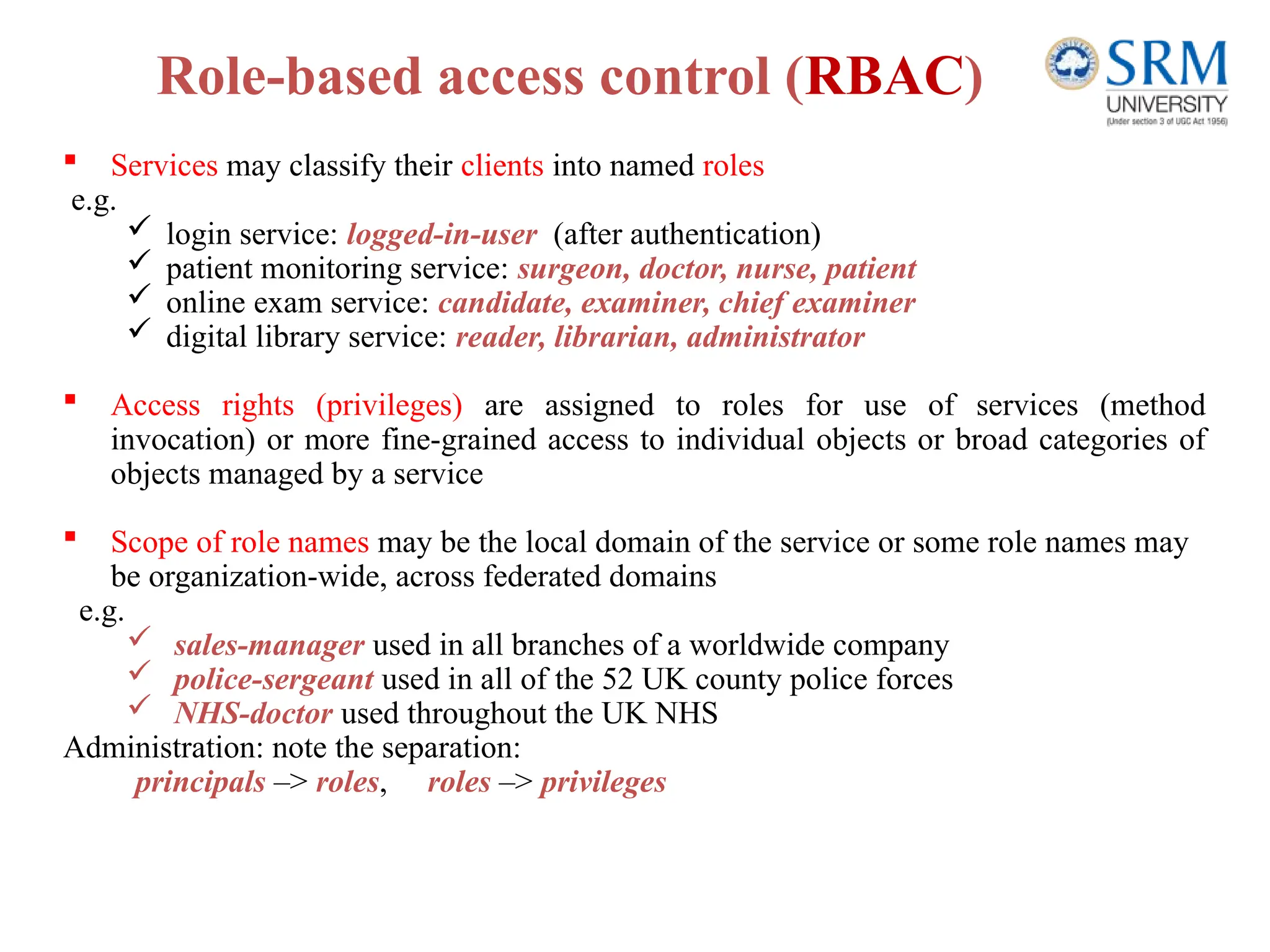Role-based access control (RBAC)
 Services may classify their clients into named roles
e.g.
 login service: logged-in-user (after authentication)
 patient monitoring service: surgeon, doctor, nurse, patient
 online exam service: candidate, examiner, chief examiner
 digital library service: reader, librarian, administrator
 Access rights (privileges) are assigned to roles for use of services (method
invocation) or more fine-grained access to individual objects or broad categories of
objects managed by a service
 Scope of role names may be the local domain of the service or some role names may
be organization-wide, across federated domains
e.g.
 sales-manager used in all branches of a worldwide company
 police-sergeant used in all of the 52 UK county police forces
 NHS-doctor used throughout the UK NHS
Administration: note the separation:
principals –> roles, roles –> privileges
 